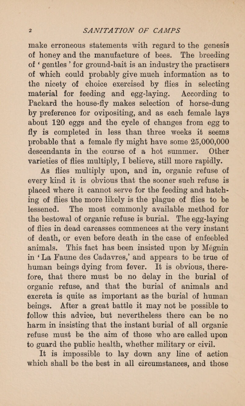 make erroneous statements with regard to the genesis of honey and the manufacture of bees. The breeding of ‘ gentles ’ for ground-bait is an industry the practisers of which could probably give much information as to the nicety of choice exercised by flies in selecting material for feeding and egg-laying. According to Packard the house-fly makes selection of horse-dung by preference for ovipositing, and as each female lays about 120 eggs and the cycle of changes from egg to fly is completed in less than three weeks it seems probable that a female fly might have some 25,000,000 descendants in the course of a hot summer. Other varieties of flies multiply, I believe, still more rapidly. As flies multiply upon, and in, organic refuse of every kind it is obvious that the sooner such refuse is placed where it cannot serve for the feeding and hatch¬ ing of flies the more likely is the plague of flies to be lessened. The most commonly available method for the bestowal of organic refuse is burial. The egg-laying of flies in dead carcasses commences at the very instant of death, or even before death in the case of enfeebled animals. This fact has been insisted upon by Megnin in * La Faune des Cadavres,’ and appears to be true of human beings dying from fever. It is obvious, there¬ fore, that there must be no delay in the burial of organic refuse, and that the burial of animals and excreta is quite as important as the burial of human beings. After a great battle it may not be possible to follow this advice, but nevertheless there can be no harm in insisting that the instant burial of all organic refuse must be the aim of those who are called upon to guard the public health, whether military or civil. It is impossible to lay down any line of action which shall be the best in all circumstances, and those