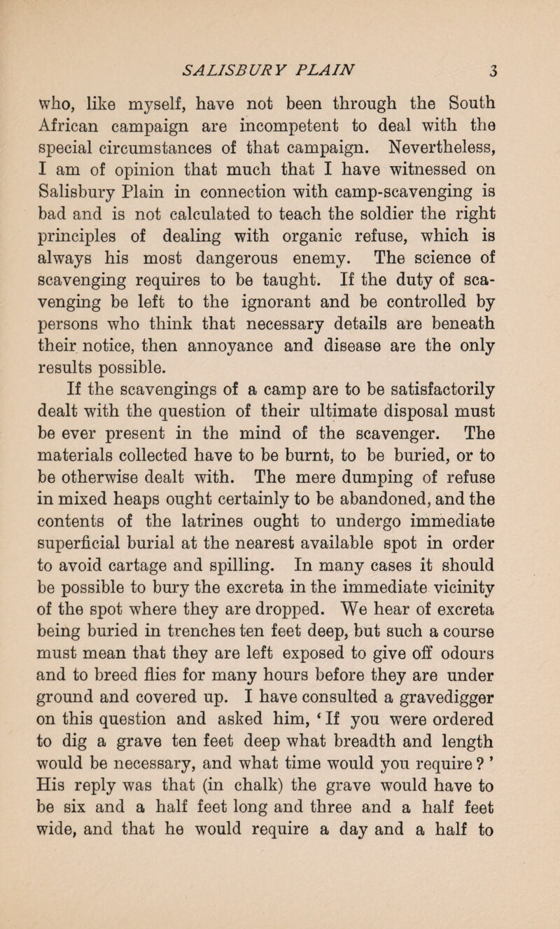 who, like myself, have not been through the South African campaign are incompetent to deal with the special circumstances of that campaign. Nevertheless, I am of opinion that much that I have witnessed on Salisbury Plain in connection with camp-scavenging is bad and is not calculated to teach the soldier the right principles of dealing with organic refuse, which is always his most dangerous enemy. The science of scavenging requires to be taught. If the duty of sca¬ venging be left to the ignorant and be controlled by persons who think that necessary details are beneath their notice, then annoyance and disease are the only results possible. If the scavengings of a camp are to be satisfactorily dealt with the question of their ultimate disposal must be ever present in the mind of the scavenger. The materials collected have to be burnt, to be buried, or to be otherwise dealt with. The mere dumping of refuse in mixed heaps ought certainly to be abandoned, and the contents of the latrines ought to undergo immediate superficial burial at the nearest available spot in order to avoid cartage and spilling. In many cases it should be possible to bury the excreta in the immediate vicinity of the spot where they are dropped. We hear of excreta being buried in trenches ten feet deep, but such a course must mean that they are left exposed to give off odours and to breed flies for many hours before they are under ground and covered up. I have consulted a gravedigger on this question and asked him, * If you were ordered to dig a grave ten feet deep what breadth and length would be necessary, and what time would you require ? ’ His reply was that (in chalk) the grave would have to be six and a half feet long and three and a half feet wide, and that he would require a day and a half to