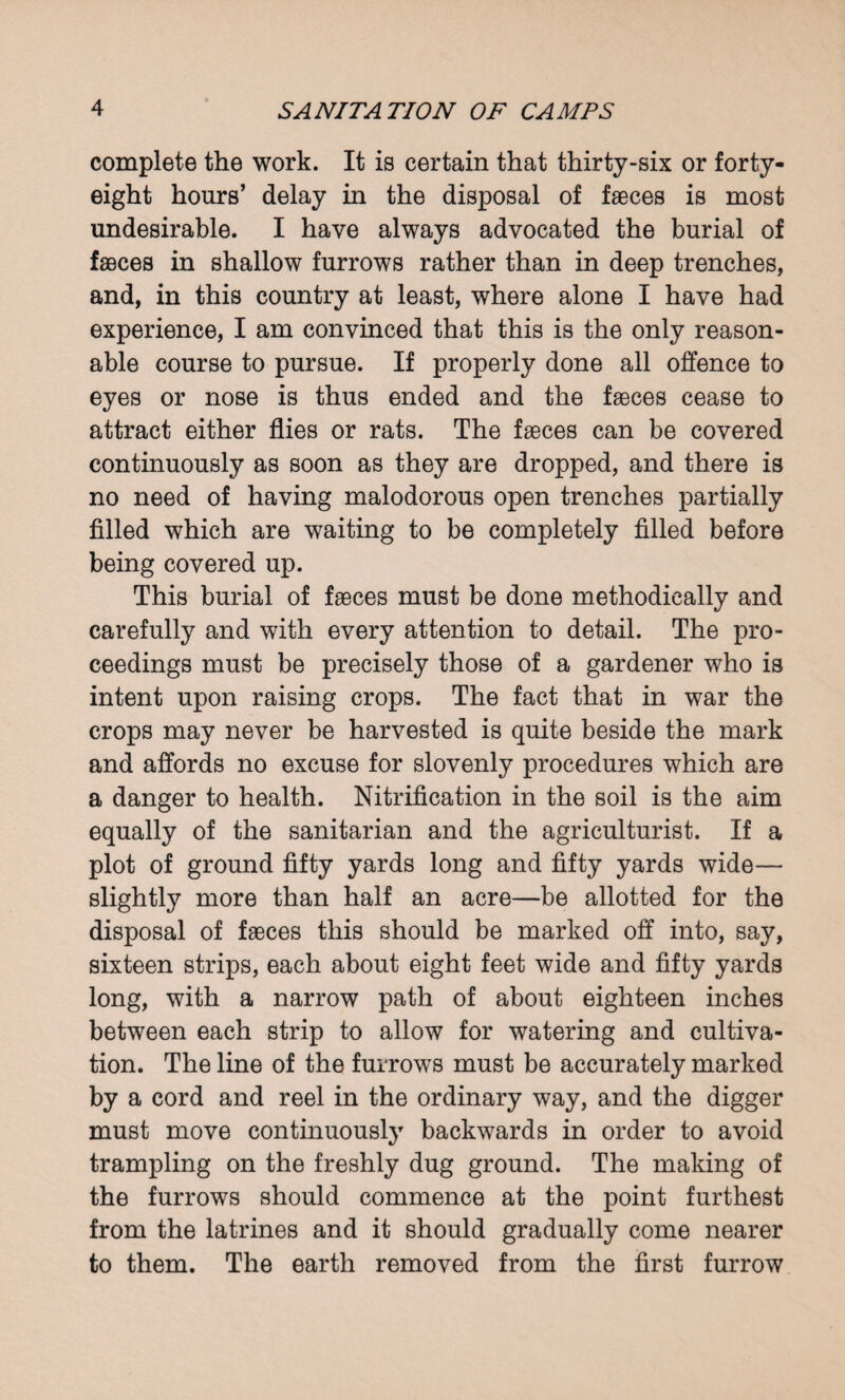 complete the work. It is certain that thirty-six or forty- eight hours’ delay in the disposal of faeces is most undesirable. I have always advocated the burial of faeces in shallow furrows rather than in deep trenches, and, in this country at least, where alone I have had experience, I am convinced that this is the only reason¬ able course to pursue. If properly done all offence to eyes or nose is thus ended and the faeces cease to attract either flies or rats. The faeces can be covered continuously as soon as they are dropped, and there is no need of having malodorous open trenches partially filled which are waiting to be completely filled before being covered up. This burial of faeces must be done methodically and carefully and with every attention to detail. The pro¬ ceedings must be precisely those of a gardener who is intent upon raising crops. The fact that in war the crops may never be harvested is quite beside the mark and affords no excuse for slovenly procedures which are a danger to health. Nitrification in the soil is the aim equally of the sanitarian and the agriculturist. If a plot of ground fifty yards long and fifty yards wide— slightly more than half an acre—be allotted for the disposal of faeces this should be marked off into, say, sixteen strips, each about eight feet wide and fifty yards long, with a narrow path of about eighteen inches between each strip to allow for watering and cultiva¬ tion. The line of the furrows must be accurately marked by a cord and reel in the ordinary way, and the digger must move continuously backwards in order to avoid trampling on the freshly dug ground. The making of the furrows should commence at the point furthest from the latrines and it should gradually come nearer to them. The earth removed from the first furrow