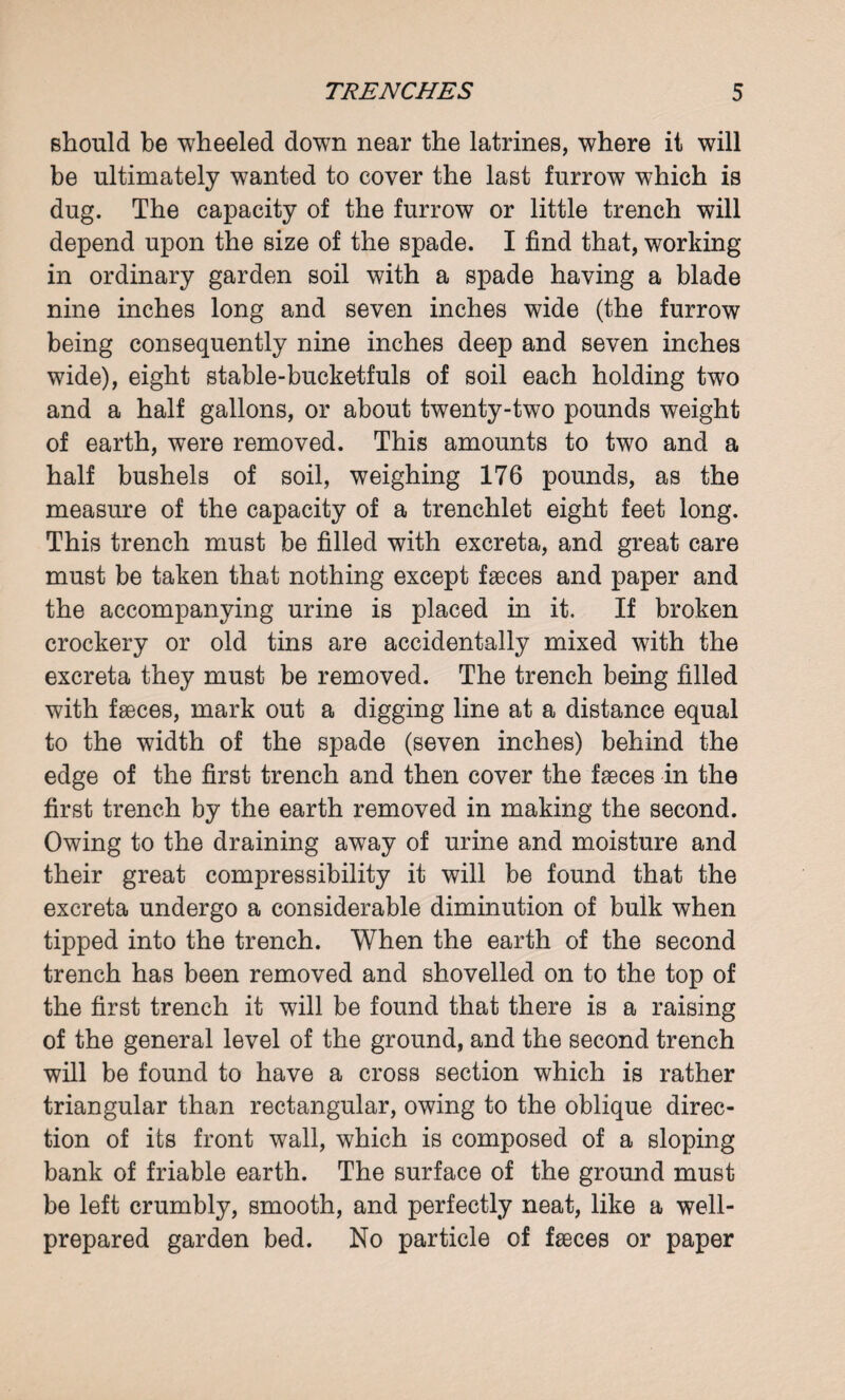 should be wheeled down near the latrines, where it will be ultimately wanted to cover the last furrow which is dug. The capacity of the furrow or little trench will depend upon the size of the spade. I find that, working in ordinary garden soil with a spade having a blade nine inches long and seven inches wide (the furrow being consequently nine inches deep and seven inches wide), eight stable-bucketfuls of soil each holding two and a half gallons, or about twenty-two pounds weight of earth, were removed. This amounts to two and a half bushels of soil, weighing 176 pounds, as the measure of the capacity of a trenchlet eight feet long. This trench must be filled with excreta, and great care must be taken that nothing except faeces and paper and the accompanying urine is placed in it. If broken crockery or old tins are accidentally mixed with the excreta they must be removed. The trench being filled with faeces, mark out a digging line at a distance equal to the width of the spade (seven inches) behind the edge of the first trench and then cover the faeces in the first trench by the earth removed in making the second. Owing to the draining away of urine and moisture and their great compressibility it will be found that the excreta undergo a considerable diminution of bulk when tipped into the trench. When the earth of the second trench has been removed and shovelled on to the top of the first trench it will be found that there is a raising of the general level of the ground, and the second trench will be found to have a cross section which is rather triangular than rectangular, owing to the oblique direc¬ tion of its front wall, which is composed of a sloping bank of friable earth. The surface of the ground must be left crumbly, smooth, and perfectly neat, like a well- prepared garden bed. No particle of faeces or paper
