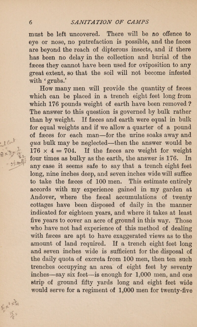 ■jf * N v must be left uncovered. There will be no offence to eye or nose, no putrefaction is possible, and the faeces are beyond the reach of dipterous insects, and if there has been no delay in the collection and burial of the faeces they cannot have been used for oviposition to any great extent, so that the soil will not become infested with * grubs.’ How many men will provide the quantity of faeces which can be placed in a trench eight feet long from which 176 pounds weight of earth have been removed ? The answer to this question is governed by bulk rather than by weight. If faeces and earth were equal in bulk for equal weights and if we allow a quarter of a pound of faeces for each man—for the urine soaks away and qua bulk may be neglected—then the answer would be 176 x 4 = 704. If the faeces are weight for weight four times as bulky as the earth, the answer is 176. In any case it seems safe to say that a trench eight feet long, nine inches deep, and seven inches wide will suffice to take the faeces of 100 men. This estimate entirely accords with my experience gained in my garden at Andover, where the faecal accumulations of twenty cottages have been disposed of daily in the manner indicated for eighteen years, and where it takes at least five years to cover an acre of ground in this way. Those who have not had experience of this method of dealing with faeces are apt to have exaggerated views as to the amount of land required. If a trench eight feet long and seven inches wide is sufficient for the disposal of the daily quota of excreta from 100 men, then ten such trenches occupying an area of eight feet by seventy inches—say six feet—is enough for 1,000 men, and one strip of ground fifty yards long and eight feet wide would serve for a regiment of 1,000 men for twenty-five t \<