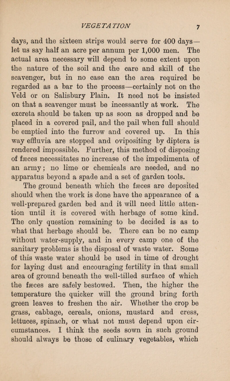 VEGETA TION days, and the sixteen strips would serve for 400 days— let us say half an acre per annum per 1,000 men. The actual area necessary will depend to some extent upon the nature of the soil and the care and skill of the scavenger, but in no case can the area required be regarded as a bar to the process—certainly not on the Veld or on Salisbury Plain. It need not be insisted on that a scavenger must be incessantly at work. The excreta should be taken up as soon as dropped and be placed in a covered pail, and the pail when full should be emptied into the furrow and covered up. In this wTay effluvia are stopped and ovipositing by diptera is rendered impossible. Further, this method of disposing of faeces necessitates no increase of the impedimenta of an army; no lime or chemicals are needed, and no apparatus beyond a spade and a set of garden tools. The ground beneath which the faeces are deposited should when the work is done have the appearance of a well-prepared garden bed and it will need little atten¬ tion until it is covered with herbage of some kind. The only question remaining to be decided is as to what that herbage should be. There can be no camp without water-supply, and in every camp one of the sanitary problems is the disposal of waste water. Some of this waste water should be used in time of drought for laying dust and encouraging fertility in that small area of ground beneath the well-tilled surface of which the faeces are safely bestowed. Then, the higher the temperature the quicker will the ground bring forth green leaves to freshen the air. Whether the crop be grass, cabbage, cereals, onions, mustard and cress, lettuces, spinach, or what not must depend upon cir¬ cumstances. I think the seeds sown in such ground should always be those of culinary vegetables, which