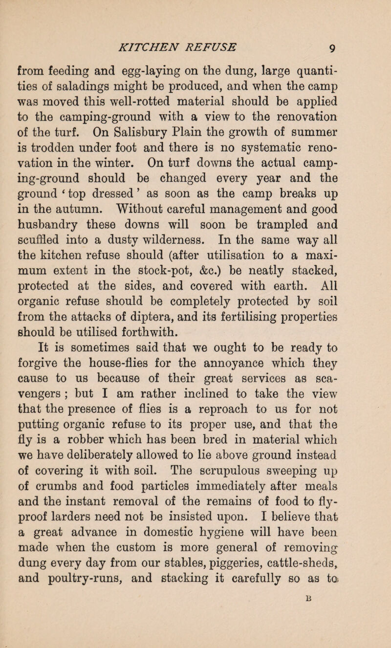 from feeding and egg-laying on the dung, large quanti¬ ties of saladings might be produced, and when the camp was moved this well-rotted material should be applied to the camping-ground with a view to the renovation of the turf. On Salisbury Plain the growth of summer is trodden under foot and there is no systematic reno¬ vation in the winter. On turf downs the actual camp¬ ing-ground should be changed every year and the ground * top dressed ’ as soon as the camp breaks up in the autumn. Without careful management and good husbandry these downs will soon be trampled and scuffled into a dusty wilderness. In the same way all the kitchen refuse should (after utilisation to a maxi¬ mum extent in the stock-pot, &c.) be neatly stacked, protected at the sides, and covered with earth. All organic refuse should be completely protected by soil from the attacks of diptera, and its fertilising properties should be utilised forthwith. It is sometimes said that we ought to be ready to forgive the house-flies for the annoyance which they cause to us because of their great services as sca¬ vengers ; but I am rather inclined to take the view that the presence of flies is a reproach to us for not putting organic refuse to its proper use, and that the fly is a robber which has been bred in material which we have deliberately allowed to lie above ground instead of covering it with soil. The scrupulous sweeping up of crumbs and food particles immediately after meals and the instant removal of the remains of food to fly- proof larders need not be insisted upon. I believe that a great advance in domestic hygiene will have been made when the custom is more general of removing dung every day from our stables, piggeries, cattle-sheds, and poultry-runs, and stacking it carefully so as to.