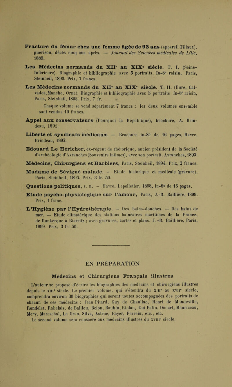 Fracture du fémur chez une femme âgée de 93 ans (appareil Tillaux), guérison, décès cinq ans après. — Journal des Sciences médicales de Lille, 1889. Les Médecins normands du XIIe au XIXe siècle. T. I. (Seine- Inférieure). Biographie et bibliographie avec 5 portraits. In-8° raisin, Paris, Steinheil, 1890. Prix, 7 francs. Les Médecins normands du XIIe au XIXe siècle. T. II. (Eure, Cal¬ vados,Manche, Orne). Biographie et bibliographie avec 5 portraits In-8° raisin, Paris, Steinheil, 1895. Prix, 7 fr. Chaque volume se vend séparément 7 francs : les deux volumes ensemble sont vendus 10 francs. Appel aux conservateurs (Pourquoi la République), brochure, A. Brin- deau, 1891. Liberté et syndicats médicaux. — Brochure in-8° de 16 pages, Havre, Brindeau, 1892. Edouard Le Héricher, ex-régent de rhétorique, ancien président de la Société d’archéologie d’Avranches (Souvenirs intimes), avec son portrait. Avranches, 1893. Médecins, Chirurgiens et Barbiers, Paris, Steinheil, 1894. Prix, 2 francs. Madame de Sévigné malade. — Etude historique et médicale (gravure), Paris, Steinheil, 1895. Prix, 3 fr. 50. Questions politiques, s. n. - Havre, Lepelletier, 1898, in-8° de 16 pages. Etude psycho-physiologique sur l’amour, Paris, J.-B. Baillière, 1899. Prix, 1 franc. L’Hygiène par l’Hydrothérapie. — Des bains-douches. — Des bains de mer. — Etude climatérique des stations balnéaires maritimes de la France, de Dunkerque à Biarritz ; avec gravures, cartes et plans J.-B. Baillière, Paris, 1899 Prix, 3 fr. 50. EN PRÉPARATION Médecins et Chirurgiens Français illustres L’auteur se propose d’écrire les biographies des médecins et chirurgiens illustres depuis le xin* siècle. Le premier volume, qui s’étendra du xme au xvn° siècle, comprendra environ 30 biographies qui seront toutes accompagnées des portraits de chacun de ces médecins : Jean Pitard, Guy de Chauliac, Henri de Mondeville, Rondelet, Rabelais, de Baillou, Belon, Bauhin, Riolan, Gui Patin, Dodart, Mauriceau, Mery, Mareschal, Le Dran, Silva, Astruc, Bayer, Ferrein, etc., etc. Le second volume sera consacré aux médecins illustres du xvm° siècle.