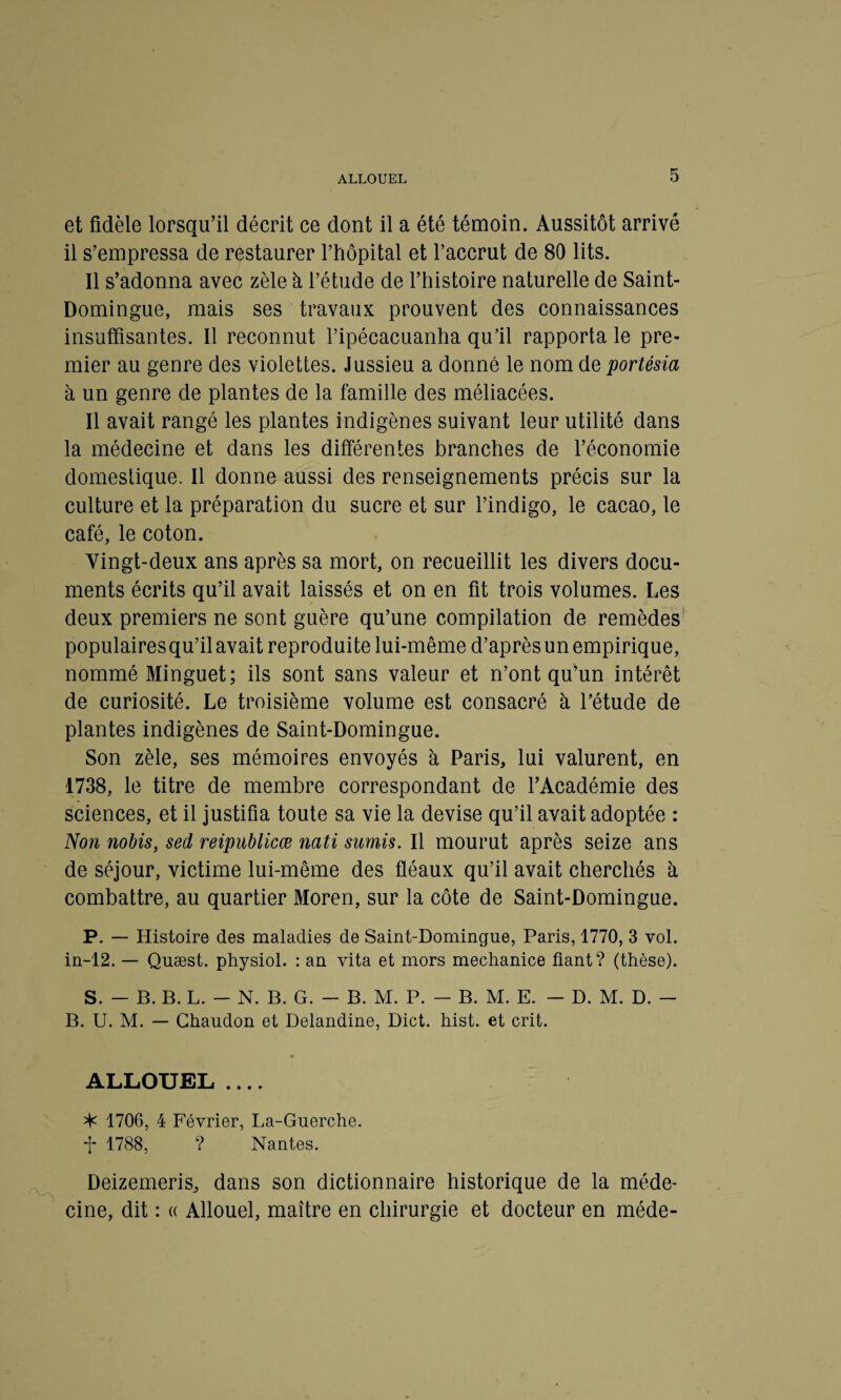 ALLOUEL et fidèle lorsqu’il décrit ce dont il a été témoin. Aussitôt arrivé il s’empressa de restaurer l’hôpital et l’accrut de 80 lits. Il s’adonna avec zèle à l’étude de l’histoire naturelle de Saint- Domingue, mais ses travaux prouvent des connaissances insuffisantes. Il reconnut l’ipécacuanha qu’il rapporta le pre¬ mier au genre des violettes. Jussieu a donné le nom de portésia à un genre de plantes de la famille des méliacées. Il avait rangé les plantes indigènes suivant leur utilité dans la médecine et dans les différentes branches de l’économie domestique. Il donne aussi des renseignements précis sur la culture et la préparation du sucre et sur l’indigo, le cacao, le café, le coton. Vingt-deux ans après sa mort, on recueillit les divers docu¬ ments écrits qu’il avait laissés et on en fit trois volumes. Les deux premiers ne sont guère qu’une compilation de remèdes populairesqu’ilavait reproduite lui-même d’après un empirique, nommé Minguet; ils sont sans valeur et n’ont qu’un intérêt de curiosité. Le troisième volume est consacré à l’étude de plantes indigènes de Saint-Domingue. Son zèle, ses mémoires envoyés à Paris, lui valurent, en 1738, le titre de membre correspondant de l’Académie des sciences, et il justifia toute sa vie la devise qu’il avait adoptée : Non nobis, sed reipublicœ nati sumis. Il mourut après seize ans de séjour, victime lui-même des fléaux qu’il avait cherchés à combattre, au quartier Moren, sur la côte de Saint-Domingue. P. — Histoire des maladies de Saint-Domingue, Paris, 1770, 3 vol. in-12. — Quæst. physiol. : an vita et mors mechanice fiant? (thèse). S. - B. B. L. - N. B. G. - B. M. P. - B. M. E. - D. M. D. - B. U. M. — Chaudon et Delandine, Dict. hist. et crit. ALLOUEL .... ^ 1706, 4 Février, La-Guerche. f 1788, ? Nantes. Deizemeris, dans son dictionnaire historique de la méde¬ cine, dit : « Allouel, maître en chirurgie et docteur en méde-