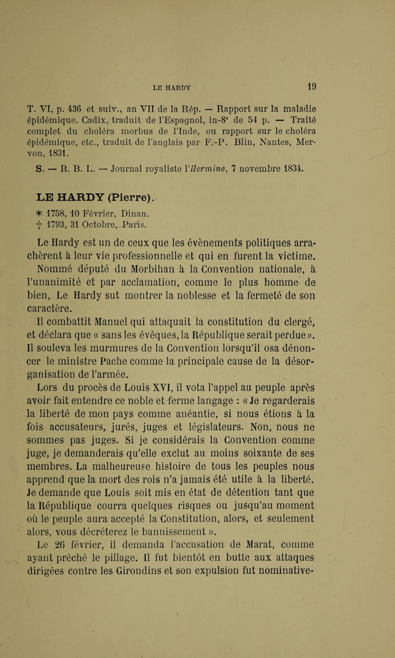 T. VI, p. 436 et suiv., an VII de la Rép. — Rapport sur la maladie épidémique. Cadix, traduit de l’Espagnol, in-8° de 54 p. — Traité complet du choléra morbus de l’Inde, ou rapport sur le choléra épidémique, etc., traduit de l’anglais par F.-P. Blin, Nantes, Mer- von, 1831. S. — B. B. L. — Journal royaliste YHermine, 7 novembre 1834. LE HARDY (Pierre). ^ 1758, 10 Février, Dinan. 1793, 31 Octobre, Paris. Le Hardy est un de ceux que les évènements politiques arra¬ chèrent à leur vie professionnelle et qui en furent la victime. Nommé député du Morbihan à là Convention nationale, à l’unanimité et par acclamation, comme le plus homme de bien, Le Hardy sut montrer la noblesse et la fermeté de son caractère. Il combattit Manuel qui attaquait la constitution du clergé, et déclara que « sans les évêques, la République serait perdue». Il souleva les murmures de la Convention lorsqu’il osa dénon¬ cer le ministre Pache comme la principale cause de la désor¬ ganisation de l’armée. Lors du procès de Louis XVI, il vota l’appel au peuple après avoir fait entendre ce noble et ferme langage : « Je regarderais la liberté de mon pays comme anéantie, si nous étions à la fois accusateurs, jurés, juges et législateurs. Non, nous ne sommes pas juges. Si je considérais la Convention comme juge, je demanderais qu’elle exclut au moins soixante de ses membres. La malheureuse histoire de tous les peuples nous apprend que la mort des rois n’a jamais été utile à la liberté. Je demande que Louis soit mis en état de détention tant que la République courra quelques risques ou jusqu’au moment où le peuple aura accepté la Constitution, alors, et seulement alors, vous décréterez le bannissement ». Le 26 février, il demanda l’accusation de Marat, comme ayant prêché le pillage. Il fut bientôt en butte aux attaques dirigées contre les Girondins et son expulsion fut nominative-