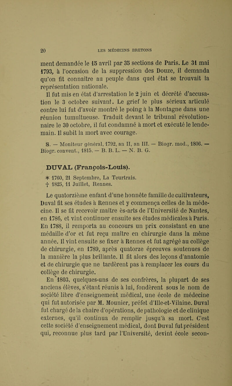 ment demandée le 15 avril par 35 sections de Paris. Le 31 mai 1793, à l’occasion de la suppression des Douze, il demanda qu’on fit connaître au peuple dans quel état se trouvait la représentation nationale. Il fut mis en état d’arrestation le 2 juin et décrété d’accusa¬ tion le 3 octobre suivant. Le grief le plus sérieux articulé contre lui fut d’avoir montré le poing à la Montagne dans une réunion tumultueuse. Traduit devant le tribunal révolution¬ naire le 30 octobre, il fut condamné à mort et exécuté le lende¬ main. Il subit la mort avec courage. S. — Moniteur général, 1792, an II, an III. — Biogr. mod., 1806. — Biogr. convent., 1815. — B. B. L. — N. B. G. DUVAL (François-Louis). ^ 1760, 21 Septembre, La Teurtrais. •j* 1825, 11 Juillet, Rennes. Le quatorzième enfant d’une honnête famille de cultivateurs, Duval fit ses études à Rennes et y commença celles de la méde¬ cine. Il se fit recevoir maître ès-arts de l’Université de Nantes, en 1786, et vint continuer ensuite ses études médicales à Paris. En 1788, il remporta au concours un prix consistant en une médaille d’or et fut reçu maître en chirurgie dans la même année. 11 vint ensuite se fixer à Rennes et fut agrégé au collège de chirurgie, en 1789, après quatorze épreuves soutenues de la manière la plus brillante. Il fit alors des leçons d’anatomie et de chirurgie que ne tardèrent pas à remplacer les cours du collège de chirurgie. En *1803, quelques-uns de ses confrères, la plupart de ses anciens élèves, s’étant réunis à lui, fondèrent sous le nom de société libre d’enseignement médical, une école de médecine qui fut autorisée par M. Mounier, préfet d’Ille-et-Vilaine. Duval fut chargé de la chaire d’opérations, de pathologie et de clinique externes, qu’il continua de remplir jusqu’à sa mort. C’est cette société d’enseignement médical, dont Duval fut président qui, reconnue plus tard par l’Université, devint école secon-