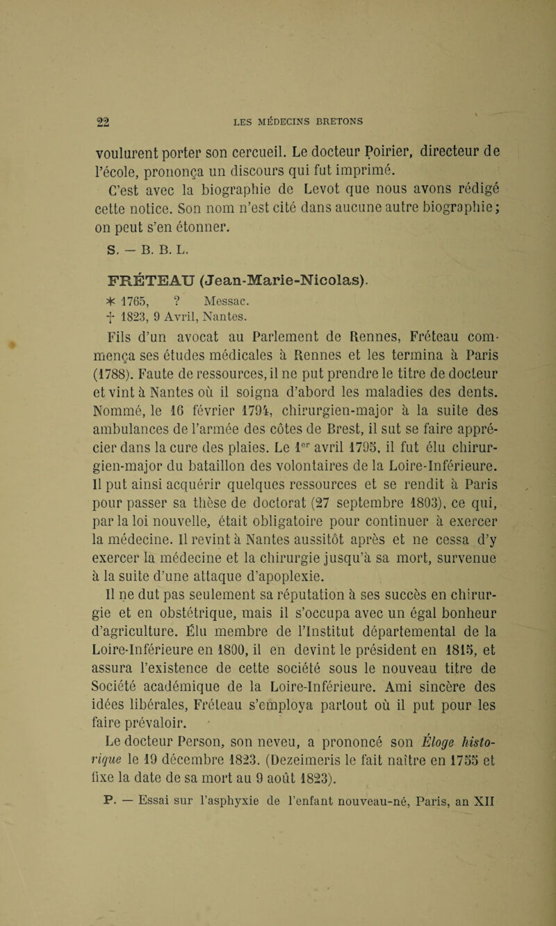 voulurent porter son cercueil. Le docteur Poirier, directeur de l’école, prononça un discours qui fut imprimé. C’est avec la biographie de Levot que nous avons rédigé cette notice. Son nom n’est cité dans aucune autre biographie ; on peut s’en étonner. S. - B. B. L. FRÉTEAU (Jean-Marie-Nicolas). ^ 1765, ? Messac. 1823, 9 Avril, Nantes. Fils d’un avocat au Parlement de Rennes, Fréteau com¬ mença ses études médicales à Rennes et les termina à Paris (1788). Faute de ressources, il ne put prendre le titre de docteur et vint à Nantes où il soigna d’abord les maladies des dents. Nommé, le 16 février 1794, chirurgien-major à la suite des ambulances de l’armée des côtes de Brest, il sut se faire appré¬ cier dans la cure des plaies. Le 1er avril 1795, il fut élu chirur¬ gien-major du bataillon des volontaires de la Loire-Inférieure. 11 put ainsi acquérir quelques ressources et se rendit à Paris pour passer sa thèse de doctorat (27 septembre 1803), ce qui, par la loi nouvelle, était obligatoire pour continuer à exercer la médecine. 11 revint à Nantes aussitôt après et ne cessa d’y exercer la médecine et la chirurgie jusqu’à sa mort, survenue à la suite d’une attaque d’apoplexie. Il ne dut pas seulement sa réputation à ses succès en chirur¬ gie et en obstétrique, mais il s’occupa avec un égal bonheur d’agriculture. Élu membre de l’Institut départemental de la Loire-Inférieure en 1800, il en devint le président en 1815, et assura l’existence de cette société sous le nouveau titre de Société académique de la Loire-Inférieure. Ami sincère des idées libérales, Fréteau s’employa partout où il put pour les taire prévaloir. Le docteur Person, son neveu, a prononcé son Éloge histo¬ rique le 19 décembre 1823. (Dezeimeris le fait naître en 1755 et fixe la date de sa mort au 9 août 1823). P. — Essai sur l’asphyxie de l’enfant nouveau-né, Paris, an XII