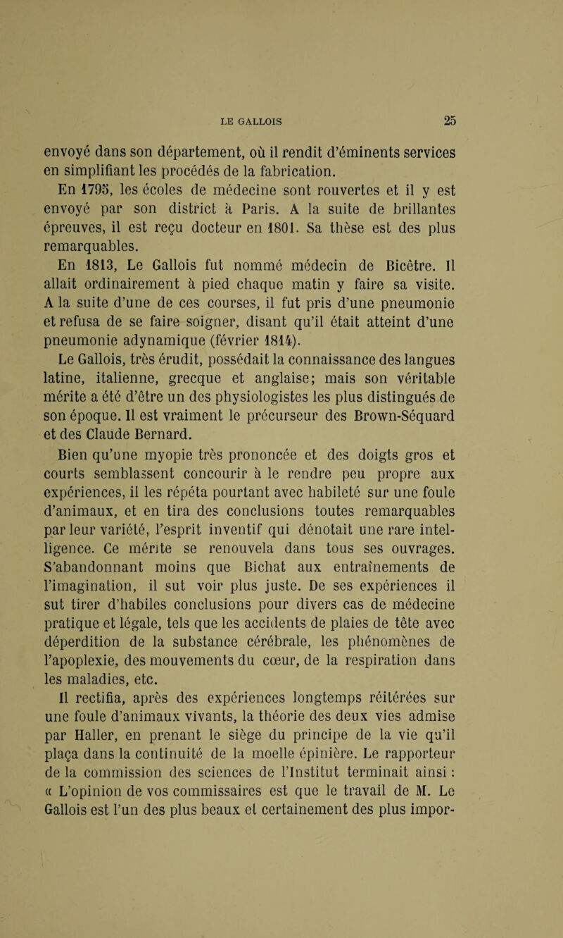 envoyé dans son département, où il rendit d’éminents services en simplifiant les procédés de la fabrication. En 1795, les écoles de médecine sont rouvertes et il y est envoyé par son district a Paris. A la suite de brillantes épreuves, il est reçu docteur en 1801. Sa thèse est des plus remarquables. En 1813, Le Gallois fut nommé médecin de Bicêtre. Il allait ordinairement à pied chaque matin y faire sa visite. A la suite d’une de ces courses, il fut pris d’une pneumonie et refusa de se faire soigner, disant qu’il était atteint d’une pneumonie adynamique (février 1814). Le Gallois, très érudit, possédait la connaissance des langues latine, italienne, grecque et anglaise; mais son véritable mérite a été d’être un des physiologistes les plus distingués de son époque. Il est vraiment le précurseur des Brown-Séquard et des Claude Bernard. Bien qu’une myopie très prononcée et des doigts gros et courts semblassent concourir à le rendre peu propre aux expériences, il les répéta pourtant avec habileté sur une foule d’animaux, et en tira des conclusions toutes remarquables par leur variété, l’esprit inventif qui dénotait une rare intel¬ ligence. Ce mérite se renouvela dans tous ses ouvrages. S’abandonnant moins que Bichat aux entraînements de l’imagination, il sut voir plus juste. De ses expériences il sut tirer d’habiles conclusions pour divers cas de médecine pratique et légale, tels que les accidents de plaies de tête avec déperdition de la substance cérébrale, les phénomènes de l’apoplexie, des mouvements du cœur, de la respiration dans les maladies, etc. Il rectifia, après des expériences longtemps réitérées sur une foule d’animaux vivants, la théorie des deux vies admise par Haller, en prenant le siège du principe de la vie qu’il plaça dans la continuité de la moelle épinière. Le rapporteur de la commission des sciences de l’Institut terminait ainsi : « L’opinion de vos commissaires est que le travail de M. Le Gallois est l’un des plus beaux et certainement des plus impor-