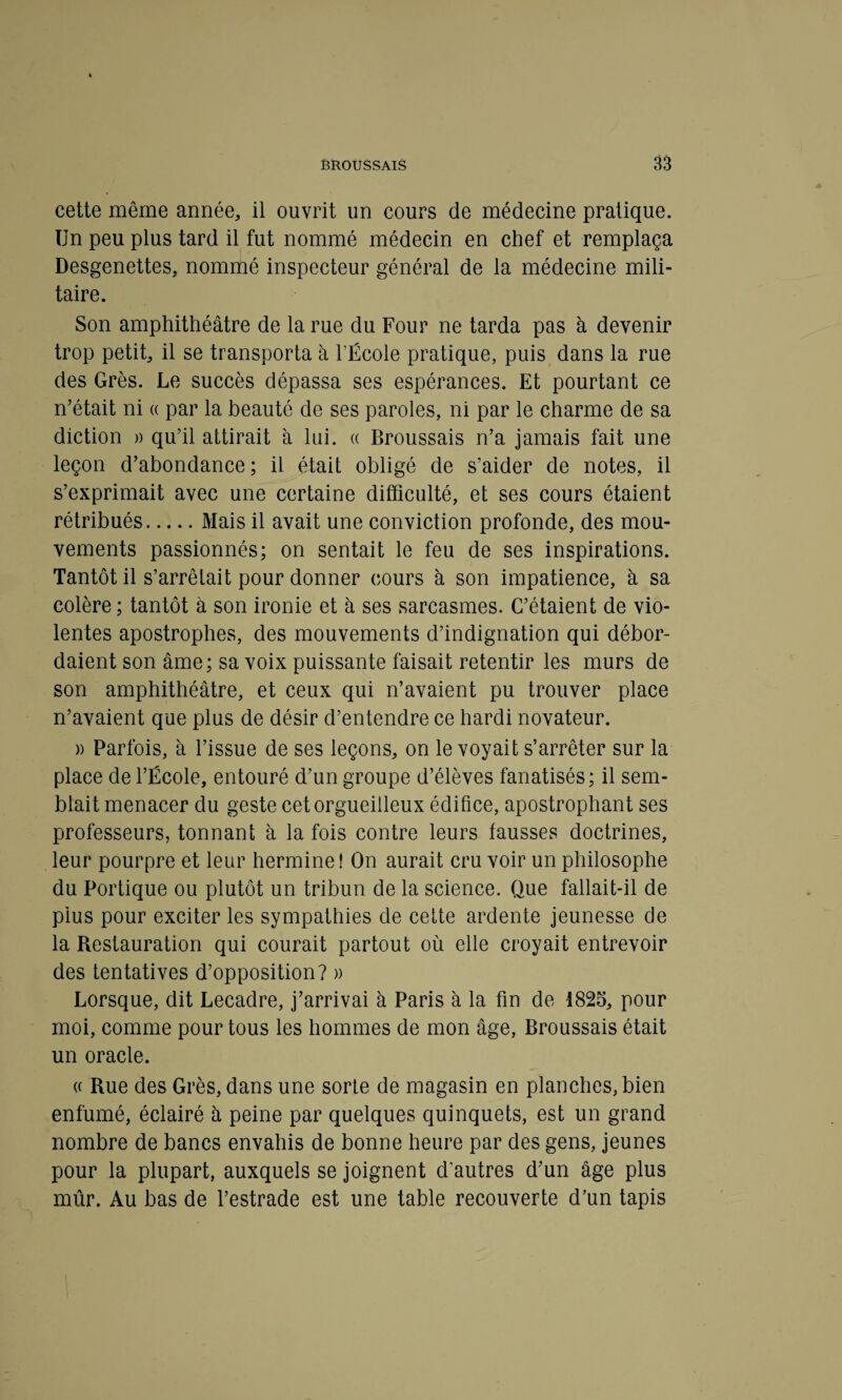 cette même année, il ouvrit un cours de médecine pratique. Un peu plus tard il fut nommé médecin en chef et remplaça Desgenettes, nommé inspecteur général de la médecine mili¬ taire. Son amphithéâtre de la rue du Four ne tarda pas à devenir trop petit, il se transporta à l’École pratique, puis dans la rue des Grès. Le succès dépassa ses espérances. Et pourtant ce n’était ni « par la beauté de ses paroles, ni par le charme de sa diction » qu’il attirait à lui. « Broussais n’a jamais fait une leçon d’abondance; il était obligé de s’aider de notes, il s’exprimait avec une certaine difficulté, et ses cours étaient rétribués.Mais il avait une conviction profonde, des mou¬ vements passionnés; on sentait le feu de ses inspirations. Tantôt il s’arrêtait pour donner cours à son impatience, à sa colère ; tantôt à son ironie et à ses sarcasmes. C’étaient de vio¬ lentes apostrophes, des mouvements d’indignation qui débor¬ daient son âme; sa voix puissante faisait retentir les murs de son amphithéâtre, et ceux qui n’avaient pu trouver place n’avaient que plus de désir d’entendre ce hardi novateur. )) Parfois, à l’issue de ses leçons, on le voyait s’arrêter sur la place de l’École, entouré d’un groupe d’élèves fanatisés; il sem¬ blait menacer du geste cet orgueilleux édifice, apostrophant ses professeurs, tonnant à la fois contre leurs fausses doctrines, leur pourpre et leur hermine ! On aurait cru voir un philosophe du Portique ou plutôt un tribun de la science. Que fallait-il de plus pour exciter les sympathies de cette ardente jeunesse de la Restauration qui courait partout où elle croyait entrevoir des tentatives d’opposition? » Lorsque, dit Lecadre, j’arrivai à Paris à la fin de 1825, pour moi, comme pour tous les hommes de mon âge, Broussais était un oracle. « Rue des Grès, dans une sorte de magasin en planches, bien enfumé, éclairé à peine par quelques quinquets, est un grand nombre de bancs envahis de bonne heure par des gens, jeunes pour la plupart, auxquels se joignent d'autres d’un âge plus mûr. Au bas de l’estrade est une table recouverte d’un tapis