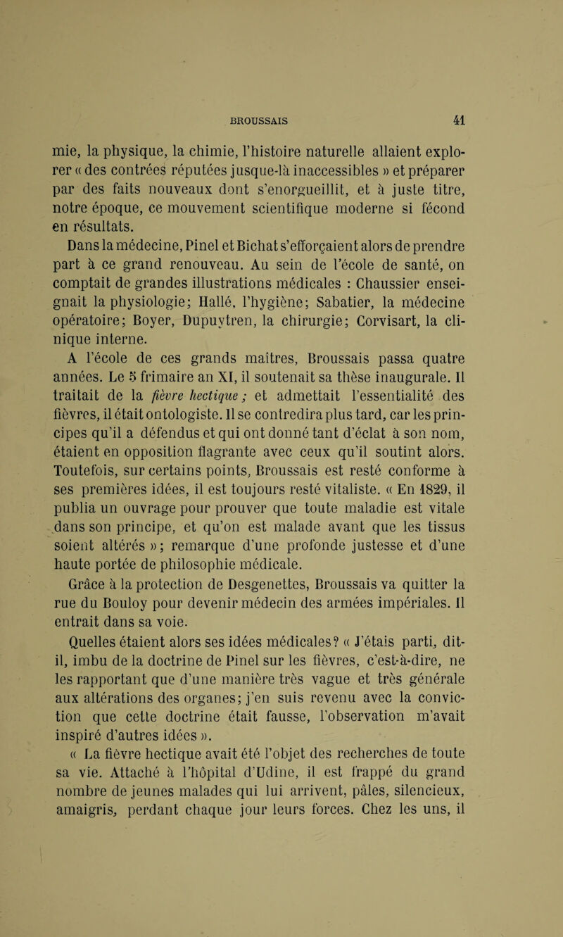 mie, la physique, la chimie, l’histoire naturelle allaient explo¬ rer « des contrées réputées jusque-là inaccessibles » et préparer par des faits nouveaux dont s’enorgueillit, et à juste titre, notre époque, ce mouvement scientifique moderne si fécond en résultats. Dans la médecine, Pinel et Bichat s’efforçaient alors de prendre part à ce grand renouveau. Au sein de l’école de santé, on comptait de grandes illustrations médicales : Chaussier ensei¬ gnait la physiologie; Hallé, l’hygiène; Sabatier, la médecine opératoire; Boyer, Dupuvtren, la chirurgie; Corvisart, la cli¬ nique interne. A l’école de ces grands maîtres, Broussais passa quatre années. Le 5 frimaire an XI, il soutenait sa thèse inaugurale. Il traitait de la fièvre hectique ; et admettait l’essentialité des fièvres, il était ontologiste. 11 se contredira plus tard, car les prin¬ cipes qu’il a défendus et qui ont donné tant d’éclat à son nom, étaient en opposition flagrante avec ceux qu’il soutint alors. Toutefois, sur certains points, Broussais est resté conforme à ses premières idées, il est toujours resté vitaliste. « En 1829, il publia un ouvrage pour prouver que toute maladie est vitale dans son principe, et qu’on est malade avant que les tissus soient altérés » ; remarque d’une profonde justesse et d’une haute portée de philosophie médicale. Grâce à la protection de Desgenettes, Broussais va quitter la rue du Bouloy pour devenir médecin des armées impériales. Il entrait dans sa voie. Quelles étaient alors ses idées médicales? « J’étais parti, dit- il, imbu de la doctrine de Pinel sur les fièvres, c’est-à-dire, ne les rapportant que d’une manière très vague et très générale aux altérations des organes; j’en suis revenu avec la convic¬ tion que cette doctrine était fausse, l’observation m’avait inspiré d’autres idées ». « La fièvre hectique avait été l’objet des recherches de toute sa vie. Attaché à l’hôpital d’Udine, il est frappé du grand nombre de jeunes malades qui lui arrivent, pâles, silencieux, amaigris, perdant chaque jour leurs forces. Chez les uns, il