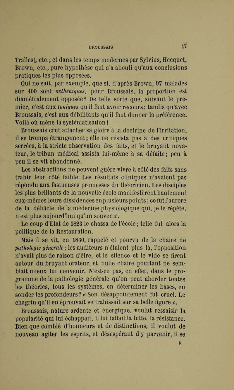 Tralles), etc.; et dans les temps modernes par Sylvius, Hecquet, Brown, etc.; pure hypothèse qui n’a abouti qu’aux conclusions pratiques les plus opposées. Qui ne sait, par exemple, que si, d’après Brown, 97 malades sur 100 sont asthéniques, pour Broussais, la proportion est diamétralement opposée? De telle sorte que, suivant le pre¬ mier, c’est aux toniques qu’il faut avoir recours ; tandis qu’avec Broussais, c’est aux débilitants qu’il faut donner la préférence. Voila où mène la systématisation ! Broussais crut attacher sa gloire à la doctrine de l’irritation, il se trompa étrangement; elle ne résista pas à des critiques serrées, à la stricte observation des faits, et le bruyant nova¬ teur, le tribun médical assista lui-même à sa défaite; peu à peu il se vit abandonné. Les abstractions ne peuvent guère vivre à côté des faits sans trahir leur côté faible. Les résultats cliniques n’avaient pas répondu aux fastueuses promesses du théoricien. Les disciples les plus brillants de la nouvelle école manifestèrent hautement eux-mêmes leurs dissidences en plusieurs points ; ce fut l’aurore de la débâcle de la médecine physiologique qui, je le répète, n’est plus aujourd’hui qu’un souvenir. Le coup d’Etat de 1823 le chassa de l’école ; telle fut alors la politique de la Restauration. Mais il se vit, en 1830, rappelé et pourvu de la chaire de pathologie générale ; les auditeurs n’étaient plus là, l’opposition n’avait plus de raison d’être, et le silence et le vide se firent autour du bruyant orateur, et nulle chaire pourtant ne sem¬ blait mieux lui convenir. N’est-ce pas, en effet, dans le pro¬ gramme de la pathologie générale qu’on peut aborder toutes les théories, tous les systèmes, en déterminer les bases, en sonder les profondeurs? « Son désappointement fut cruel. Le chagrin qu’il en éprouvait se trahissait sur sa belle figure o. Broussais, nature ardente et énergique, voulut ressaisir la popularité qui lui échappait, il lui fallait la lutte, la résistance. Bien que comblé d’honneurs et de distinctions, il voulut de nouveau agiter les esprits, et désespérant d’y parvenir, il se 5