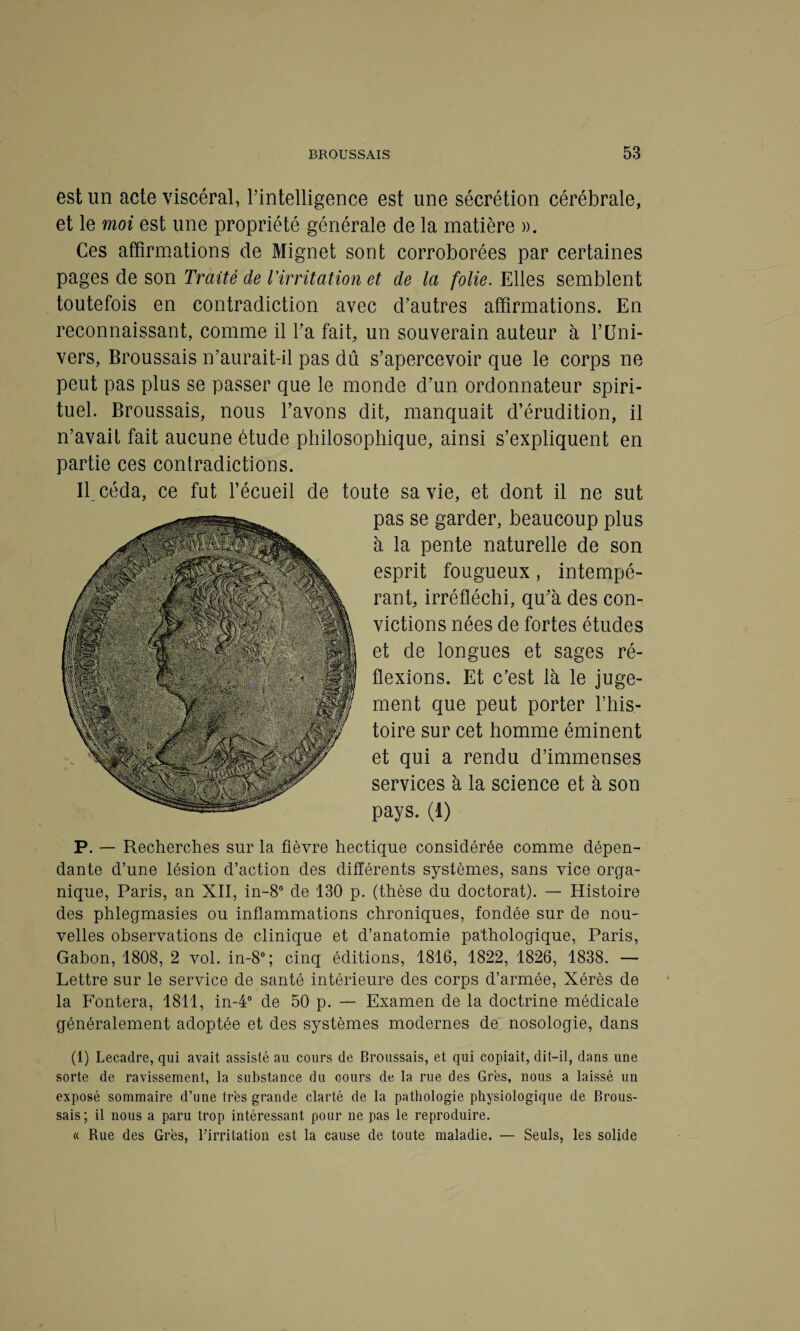 est un acte viscéral, l’intelligence est une sécrétion cérébrale, et le moi est une propriété générale de la matière ». Ces affirmations de Mignet sont corroborées par certaines pages de son Traité de l'irritation et de la folie. Elles semblent toutefois en contradiction avec d’autres affirmations. En reconnaissant, comme il l’a fait, un souverain auteur à Y Uni¬ vers, Broussais n’aurait-il pas dû s’apercevoir que le corps ne peut pas plus se passer que le monde d’un ordonnateur spiri¬ tuel. Broussais, nous l’avons dit, manquait d’érudition, il n’avait fait aucune étude philosophique, ainsi s’expliquent en partie ces contradictions. Il céda, ce fut l’écueil de toute sa vie, et dont il ne sut pas se garder, beaucoup plus à la pente naturelle de son esprit fougueux, intempé¬ rant, irréfléchi, qu’à des con¬ victions nées de fortes études et de longues et sages ré¬ flexions. Et c’est là le juge¬ ment que peut porter l’his¬ toire sur cet homme éminent et qui a rendu d’immenses services à la science et à son pays. (1) P. — Recherches sur la fièvre hectique considérée comme dépen¬ dante d’une lésion d’action des différents systèmes, sans vice orga¬ nique, Paris, an XII, in-8° de 130 p. (thèse du doctorat). — Histoire des phlegmasies ou inflammations chroniques, fondée sur de nou¬ velles observations de clinique et d’anatomie pathologique, Paris, Gabon, 1808, 2 vol. in-8°; cinq éditions, 1816, 1822, 1826, 1838. — Lettre sur le service de santé intérieure des corps d’armée, Xérès de la Fontera, 1811, in-4° de 50 p. — Examen de la doctrine médicale généralement adoptée et des systèmes modernes de nosologie, dans (1) Lecadre, qui avait assisté au cours de Broussais, et qui copiait, dit-il, dans une sorte de ravissement, la substance du Gours de la rue des Grès, nous a laissé un exposé sommaire d’une très grande clarté de la pathologie physiologique de Brous¬ sais; il nous a paru trop intéressant pour ne pas le reproduire. « Rue des Grès, l’irritation est la cause de toute maladie. — Seuls, les solide