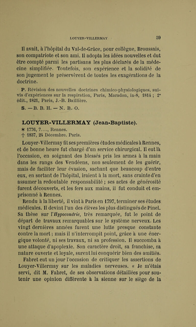 Il avait, à l’hôpital du Val-de-Grâce, pour collègue, Broussais, son compatriote et son ami. Il adopta les idées nouvelles et dut être compté parmi les partisans les plus déclarés de la méde¬ cine simplifiée. Toutefois, son expérience et la solidité de son jugement le préservèrent de toutes les exagérations de la doctrine. P. Révision des nouvelles doctrines chimico-physiologiques, sui¬ vis d’expériences sur la respiration, Paris, Maradon, in-8, 1814 ; 2° édit., 1821, Paris, J.-B. Baillière. S. —B. B. H. — N. B. O. LOUYER-VILLERMAY (Jean-Baptiste). * 1776, ?..., Rennes. *|* 1837, 24 Décembre. Paris. Louyer-Villermay fit ses premières études médicales à Rennes, et de bonne heure fut chargé d’un service chirurgical. Il eut là l’occasion, en soignant des blessés pris les armes à la main dans les rangs des Vendéens, non seulement de les guérir, mais de faciliter leur évasion, sachant que beaucoup d’entre eux, en sortant de l’hôpital, iraient à la mort, sans crainte d’en assumer la redoutable responsabilité ; ses actes de générosité furent découverts, et les fers aux mains, il fut conduit et em¬ prisonné à Rennes. Rendu à la liberté, il vint à Paris en 1797, terminer ses études médicales. Il devint l’un des élèves les plus distingués de Pinel. Sa thèse sur Y Hypocondrie, très remarquée, fut le point de départ de travaux remarquables sur le système nerveux. Les vingt dernières années furent une lutte presque constante contre la mort ; mais il n’interrompit point, grâce à une éner¬ gique volonté, ni ses travaux, ni sa profession. Il succomba à une attaque d’apoplexie. Son caractère droit, sa franchise, sa nature ouverte et loyale, surent lui conquérir bien des amitiés. Fabret eut un jour l’occasion de critiquer les assertions de Louyer-Villermay sur les maladies nerveuses. « Je m’étais servi, dit M. Fabret, de ses observations détaillées pour sou¬ tenir une opinion différente à la sienne sur le siège de la