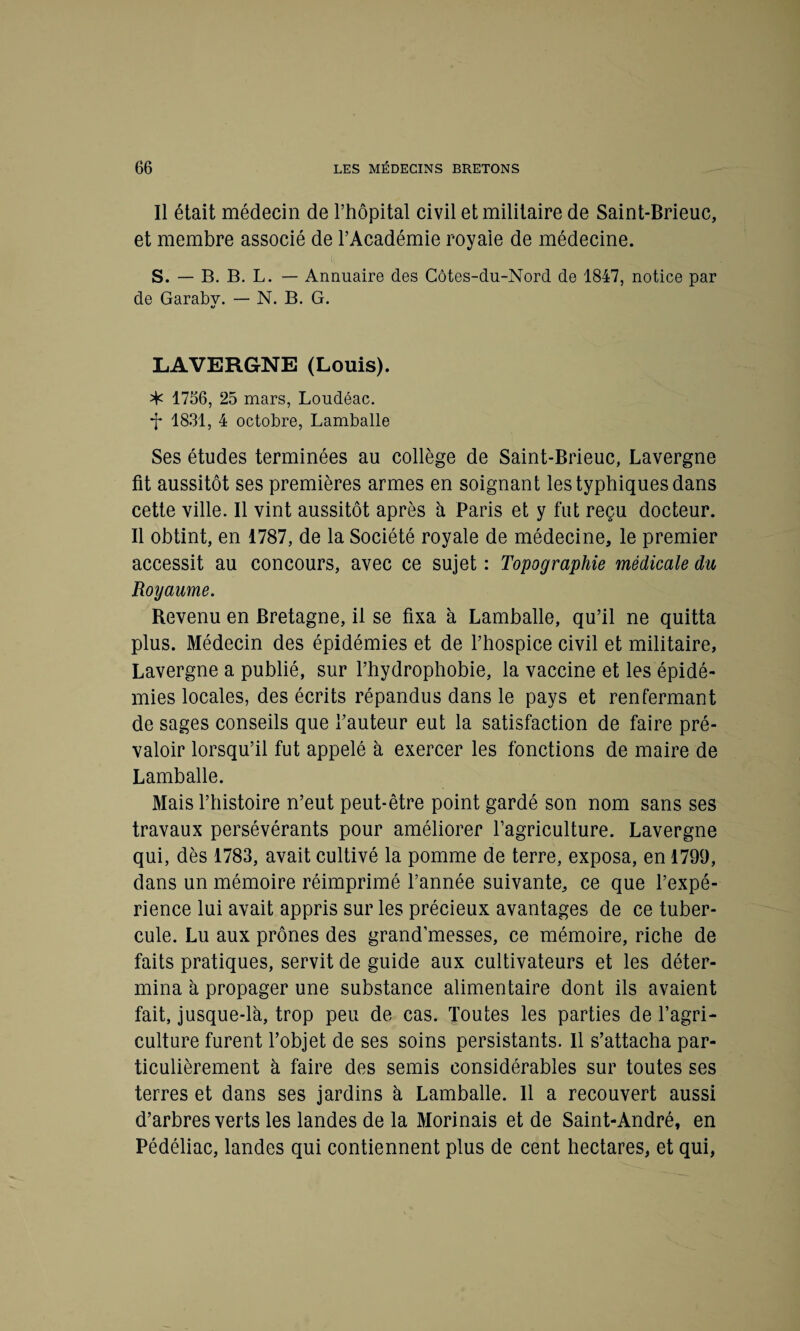 Il était médecin de l’hôpital civil et militaire de Saint-Brieuc, et membre associé de l’Académie royale de médecine. S. — B. B. L. — Annuaire des Côtes-du-Nord de 1847, notice par de Garabv. — N. B. G. LAVERGNE (Louis). ^ 1756, 25 mars, Loudéac. *f 18.31, 4 octobre, Lamballe Ses études terminées au collège de Saint-Brieuc, Lavergne fit aussitôt ses premières armes en soignant les typhiques dans cette ville. Il vint aussitôt après à Paris et y fut reçu docteur. Il obtint, en 1787, de la Société royale de médecine, le premier accessit au concours, avec ce sujet : Topographie médicale du Royaume. Revenu en Bretagne, il se fixa à Lamballe, qu’il ne quitta plus. Médecin des épidémies et de l’hospice civil et militaire, Lavergne a publié, sur l’hydrophobie, la vaccine et les épidé¬ mies locales, des écrits répandus dans le pays et renfermant de sages conseils que l’auteur eut la satisfaction de faire pré¬ valoir lorsqu’il fut appelé à exercer les fonctions de maire de Lamballe. Mais l’histoire n’eut peut-être point gardé son nom sans ses travaux persévérants pour améliorer l’agriculture. Lavergne qui, dès 1783, avait cultivé la pomme de terre, exposa, en 1799, dans un mémoire réimprimé l’année suivante, ce que l’expé¬ rience lui avait appris sur les précieux avantages de ce tuber¬ cule. Lu aux prônes des grand’messes, ce mémoire, riche de faits pratiques, servit de guide aux cultivateurs et les déter¬ mina à propager une substance alimentaire dont ils avaient fait, jusque-là, trop peu de cas. Toutes les parties de l’agri¬ culture furent l’objet de ses soins persistants. Il s’attacha par¬ ticulièrement à faire des semis considérables sur toutes ses terres et dans ses jardins à Lamballe. Il a recouvert aussi d’arbres verts les landes de la Morinais et de Saint-André, en Pédéliac, landes qui contiennent plus de cent hectares, et qui,