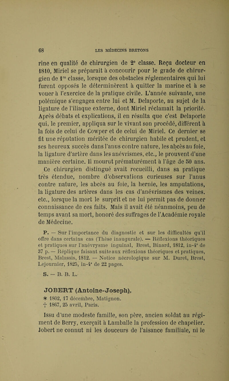 rine en qualité de chirurgien de 2e classe. Reçu docteur en 1810, Miriel se préparait à concourir pour le grade de chirur¬ gien de lre classe, lorsque des obstacles réglementaires qui lui furent opposés le déterminèrent à quitter la marine et à se vouer à l’exercice de la pratique civile. L’année suivante, une polémique s’engagea entre lui et M. Delaporte, au sujet de la ligature de l’iliaque externe, dont Miriel réclamait la priorité. Après débats et explications, il en résulta que c’est Delaporte qui, le premier, appliqua sur le vivant son procédé, différent à la fois de celui de Cowper et de celui de Miriel. Ce dernier se fit une réputation méritée de chirurgien habile et prudent, et ses heureux succès dans l’anus contre nature, les abcès au foie, la ligature d’artère dans les anévrismes, etc., le prouvent d’une manière certaine. 11 mourut prématurément à l’âge de 50 ans. Ce chirurgien distingué avait recueilli, dans sa pratique très étendue, nombre d’observations curieuses sur l’anus contre nature, les abcès au foie, la hernie, les amputations, la ligature des artères dans les cas d’anévrismes des veines, etc., lorsque la mort le surprit et ne lui permit pas de donner connaissance de ces faits. Mais il avait été néanmoins, peu de temps avant sa mort, honoré des suffrages de l’Académie royale de Médecine. P. — Sur l’importance du diagnostic et sur les difficultés qu’il offre dans certains cas (Thèse inaugurale). — Réflexions théoriques et pratiques sur l’anévrysme inguinal, Brest, Binard, 1812, in-4° de 37 p. — Réplique faisant suite aux réflexions théoriques et pratiques, Brest, Malassis, 1812. — Notice nécrologique sur M. Duret, Brest, Lejournier, 1825, in-4° de 22 pages. S. — B. B. L. JOB EUT (Antoine-Joseph). ^ 1802, 17 décembre, Matignon. *f* 1867, 25 avril, Paris. Issu d’une modeste famille, son père, ancien soldat au régi¬ ment de Berry, exerçait à Lamballe la profession de chapelier. Jobert ne connut ni les douceurs de l’aisance familiale, ni le