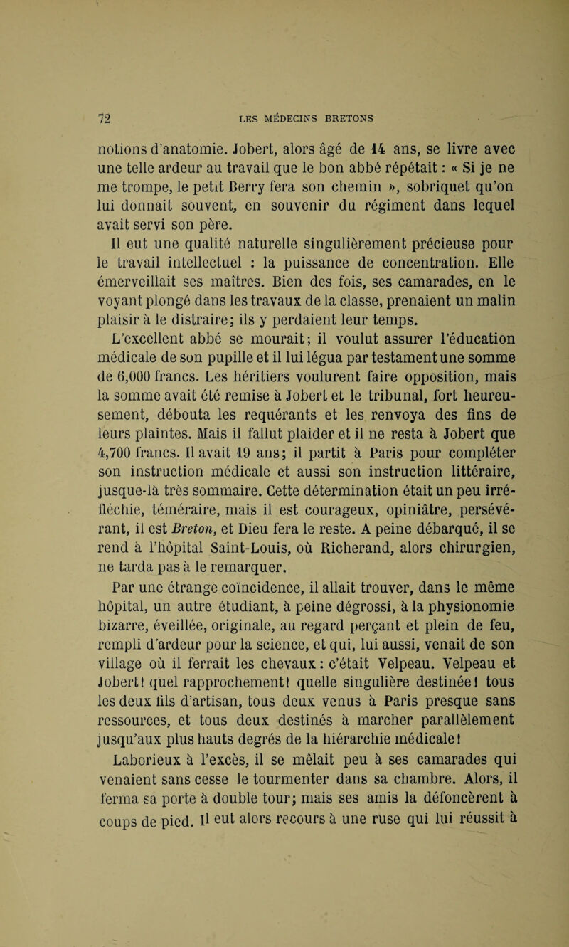 notions d’anatomie. Jobert, alors âgé de 14 ans, se livre avec une telle ardeur au travail que le bon abbé répétait : « Si je ne me trompe, le petit Berry fera son chemin », sobriquet qu’on lui donnait souvent, en souvenir du régiment dans lequel avait servi son père. Il eut une qualité naturelle singulièrement précieuse pour le travail intellectuel : la puissance de concentration. Elle émerveillait ses maîtres. Bien des fois, ses camarades, en le voyant plongé dans les travaux de la classe, prenaient un malin plaisir à le distraire; ils y perdaient leur temps. L’excellent abbé se mourait; il voulut assurer l’éducation médicale de son pupille et il lui légua par testament une somme de 6,000 francs. Les héritiers voulurent faire opposition, mais la somme avait été remise à Jobert et le tribunal, fort heureu¬ sement, débouta les requérants et les renvoya des fins de leurs plaintes. Mais il fallut plaider et il ne resta à Jobert que 4,700 francs. Il avait 19 ans; il partit à Paris pour compléter son instruction médicale et aussi son instruction littéraire, jusque-là très sommaire. Cette détermination était un peu irré¬ fléchie, téméraire, mais il est courageux, opiniâtre, persévé¬ rant, il est Breton, et Dieu fera le reste. A peine débarqué, il se rend à l’hôpital Saint-Louis, où Richerand, alors chirurgien, ne tarda pas à le remarquer. Par une étrange coïncidence, il allait trouver, dans le même hôpital, un autre étudiant, à peine dégrossi, à la physionomie bizarre, éveillée, originale, au regard perçant et plein de feu, rempli d’ardeur pour la science, et qui, lui aussi, venait de son village où il ferrait les chevaux : c’était Velpeau. Velpeau et Jobert! quel rapprochement! quelle singulière destinée! tous les deux fils d’artisan, tous deux venus à Paris presque sans ressources, et tous deux destinés à marcher parallèlement jusqu’aux plus hauts degrés de la hiérarchie médicale! Laborieux à l’excès, il se mêlait peu à ses camarades qui venaient sans cesse le tourmenter dans sa chambre. Alors, il ferma sa porte à double tour; mais ses amis la défoncèrent à coups de pied, il eut alors recours à une ruse qui lui réussit à