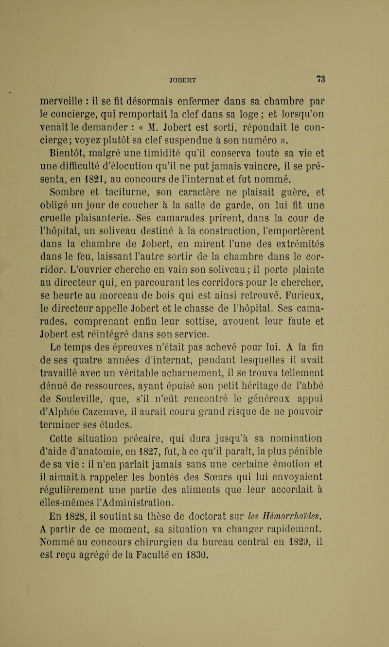 merveille : il se fit désormais enfermer dans sa chambre par le concierge, qui remportait la clef dans sa loge ; et lorsqu’on venait le demander : « M. Jobert est sorti, répondait le con¬ cierge; voyez plutôt sa clef suspendue à son numéro ». Bientôt, malgré une timidité qu’il conserva toute sa vie et une difficulté d’élocution qu’il ne put jamais vaincre, il se pré¬ senta, en 1821, au concours de l’internat et fut nommé. Sombre et taciturne, son caractère ne plaisait guère, et obligé un jour de coucher à la salle de garde, on lui fit une cruelle plaisanterie. Ses camarades prirent, dans la cour de l’hôpital, un soliveau destiné à la construction, l’emportèrent dans la chambre de Jobert, en mirent Tune des extrémités dans le feu, laissant l’autre sortir de la chambre dans le cor¬ ridor. L’ouvrier cherche en vain son soliveau ; il porte plainte au directeur qui, en parcourant les corridors pour le chercher, se heurte au morceau de bois qui est ainsi retrouvé. Furieux, le directeur appelle Jobert et le chasse de l’hôpital. Ses cama¬ rades, comprenant enfin leur sottise, avouent leur faute et Jobert est réintégré dans son service. Le temps des épreuves n’était pas achevé pour lui. A la fin de ses quatre années d’internat, pendant lesquelles il avait travaillé avec un véritable acharnement, il se trouva tellement dénué de ressources, ayant épuisé son petit héritage de l’abbé de Souleville, que, s’il n’eût rencontré le généreux appui d’Alphée Cazenave, il aurait couru grand risque de ne pouvoir terminer ses études. Cette situation précaire, qui dura jusqu’à sa nomination d’aide d’anatomie, en 1827, fut, à ce qu’il paraît, la plus pénible de sa vie : il n’en parlait jamais sans une certaine émotion et il aimait à rappeler les bontés des Sœurs qui lui envoyaient régulièrement une partie des aliments que leur accordait à elles-mêmes l’Administration. En 1828, il soutint sa thèse de doctorat sur les Ilémorrhoïdes. A partir de ce moment, sa situation va changer rapidement. Nommé au concours chirurgien du bureau central en 1829, il est reçu agrégé de la Faculté en 1830.