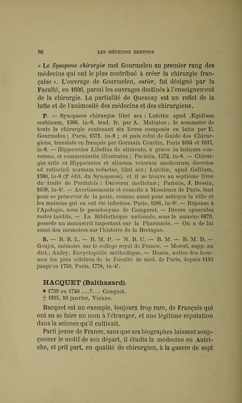 « Le Synopseos chirurgiæ met Gourmelen au premier rang des médecins qui ont le plus contribué à créer la chirurgie fran¬ çaise ». L’ouvrage de Gourmelen, entier, fut désigné par la Faculté, en 1606, parmi les ouvrages destinés à l’enseignement de la chirurgie. La partialité de Quesnay est un reflet de la lutte et de l’animosité des médecins et des chirurgiens. P. — Synopseos chirurgiæ libri sex : Lutetiæ apud Ægiclium corbinum, 1566, in-8, trad. fr. par A. Malézien : le sommaire de toute la chirurgie contenant six livres composés en latin par E. Gourmelen ; Paris, 1571. in-8 ; et puis celui de Guide des Chirur¬ giens, translaté en français par Germain Courtin, Paris 1634 et 1637, in-8. — Hippocrates Libellus de alimento, à græco in latinum con- versus, et commentariis illustratus ; Parisiis, 1572, in-8. — Chirur¬ giæ artis ex Hippocrates et aliorum veterum medicorum décrétés ad ratiocinii normam redactae, libri sex ; Lutetiæ, apud Gallium, 1580, in-8 (2e édit, du Synopseos), et il se trouve au septième livre du traité de Perdulcis : Universa medicinæ ; Parisiis, J. Bessin, 1639, in-4°. — Avertissements et conseils à Messieurs de Paris, tant pour se préserver de la peste, comme aussi pour nettoyer la ville et les maisons qui en ont été infectées. Paris, 1581, in-8°. — Réponse à l’Apologie, sous le pseudonyme de Comparât. — Divers opuscules restés inédits. — La Bibliothèque nationale, sous le numéro 6879, possède un manuscrit important sur la Pharmacie. — On a de lui aussi des mémoires sur l’histoire de la Bretagne. S. - B. B. L. - B. M. P. - N. B. U. - B. M. - B. M. D. - Goujet, mémoire sur le collège royal de France. — Moreri, supp. au dict.; Andry, Encyclopédie méthodique. — Hazon, notice des hom¬ mes les plus célèbres de la Faculté de méd. de Paris, depuis 1110 jusqu’en 1750, Paris, 1778, in-4°. HACQUET (Balthazard). ^ 1739 ou 1740 Conquet. 1815, 10 janvier, Vienne. Hacquet est un exemple, toujours trop rare, de Français qui ont su se faire un nom à l’étranger, et une légitime réputation dans la science qu'il cultivait. Parti jeune de France, sans que ses biographes laissent soup¬ çonner le motif de son départ, il étudia la médecine en Autri¬ che, et prit part, en qualité de chirurgien, à la guerre de sept