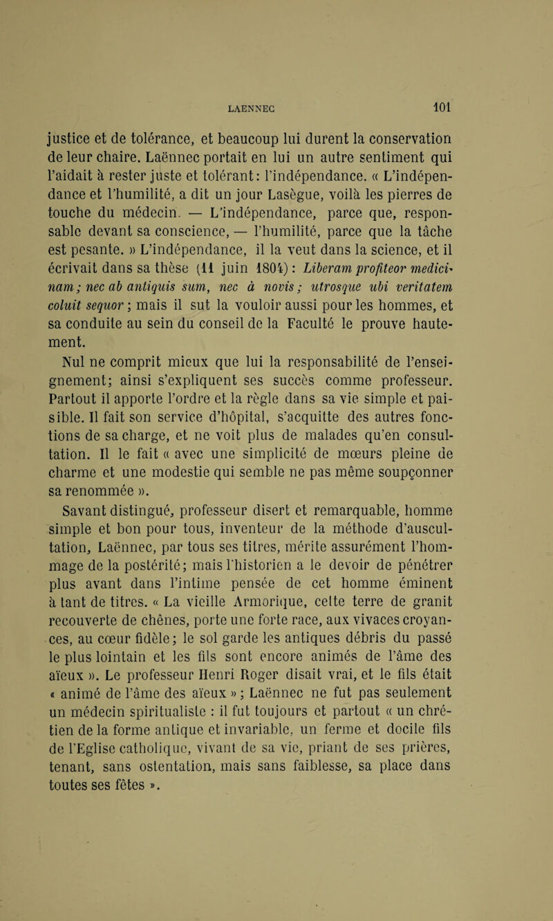 justice et de tolérance, et beaucoup lui durent la conservation de leur chaire. Laënnec portait en lui un autre sentiment qui l’aidait à rester juste et tolérant: l’indépendance. « L’indépen¬ dance et l’humilité, a dit un jour Lasègue, voilà les pierres de touche du médecin. — L’indépendance, parce que, respon¬ sable devant sa conscience, — l’humilité, parce que la tâche est pesante. » L’indépendance, il la veut dans la science, et il écrivait dans sa thèse (11 juin 1804) : Liberam profiteor medici- nam ; nec ab antiquis sum, nec à novis ; utrosque ubi veritatem coluit sequor ; mais il sut la vouloir aussi pour les hommes, et sa conduite au sein du conseil de la Faculté le prouve haute¬ ment. Nul ne comprit mieux que lui la responsabilité de l’ensei¬ gnement; ainsi s’expliquent ses succès comme professeur. Partout il apporte l’ordre et la règle dans sa vie simple et pai¬ sible. Il fait son service d’hôpital, s’acquitte des autres fonc¬ tions de sa charge, et ne voit plus de malades qu’en consul¬ tation. Il le fait « avec une simplicité de mœurs pleine de charme et une modestie qui semble ne pas même soupçonner sa renommée ». Savant distingué, professeur disert et remarquable, homme simple et bon pour tous, inventeur de la méthode d’auscul¬ tation, Laënnec, par tous ses titres, mérite assurément l’hom¬ mage de la postérité; mais l’historien a le devoir de pénétrer plus avant dans l’intime pensée de cet homme éminent à tant de titres. « La vieille Armorique, cette terre de granit recouverte de chênes, porte une forte race, aux vivaces croyan¬ ces, au cœur fidèle; le sol garde les antiques débris du passé le plus lointain et les fils sont encore animés de l’âme des aïeux ». Le professeur Henri Roger disait vrai, et le fils était « animé de l’âme des aïeux » ; Laënnec ne fut pas seulement un médecin spiritualiste : il fut toujours et partout « un chré¬ tien de la forme antique et invariable, un ferme et docile fils de l’Eglise catholique, vivant de sa vie, priant de ses prières, tenant, sans ostentation, mais sans faiblesse, sa place dans toutes ses fêtes ».