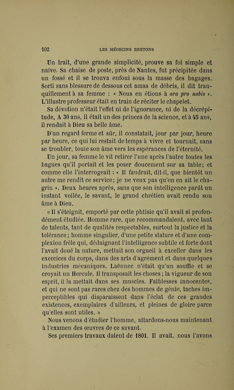 Un trait, d’une grande simplicité, prouve sa foi simple et naïve. Sa chaise de poste, près de Nantes, fut précipitée dans un fossé et il se trouva enfoui sous la masse des bagages. Sorti sans blessure de dessous cet amas de débris, il dit tran¬ quillement à sa femme : « Nous en étions à ora pro nobis ». L’illustre professeur était en train de réciter le chapelet. Sa dévotion n’était l’effet ni de l’ignorance, ni de la décrépi¬ tude, A 30 ans, il était un des princes de la science, et à 45 ans, il rendait à Dieu sa belle âme. D’un regard ferme et sûr, il constatait, jour par jour, heure par heure, ce qui lui restait de temps à vivre et tournait, sans se troubler, toute son âme vers les espérances de l’éternité. Un jour, sa femme le vit retirer l’une après l’autre toutes les bagues qu’il portait et les poser doucement sur sa table; et comme elle l’interrogeait : « 11 faudrait, dit-il, que bientôt un autre me rendît ce service; je ne veux pas qu’on en ait le cha¬ grin ». Deux heures après, sans que son intelligence parût un instant voilée, le savant, le grand chrétien avait rendu son âme à Dieu. « Il s’éteignit, emporté par cette phtisie qu’il avait si profon¬ dément étudiée. Homme rare, que recommandaient, avec tant de talents, tant de qualités respectables, surtout la justice et la tolérance; homme singulier, d’une petite stature et d’une com- plexion frêle qui, dédaignant l’intelligence subtile et forte dont l’avait doué la nature, mettait son orgueil à exceller dans les exercices du corps, dans des arts d’agrément et dans quelques industries mécaniques. Laënnec n’était qu’un souffle et se croyait un Hercule. Il transposait les choses ; la vigueur de son esprit, il la mettait dans ses muscles. Faiblesses innocentes, et qui ne sont pas rares chez des hommes de génie, taches im¬ perceptibles qui disparaissent dans l’éclat de ces grandes existences, exemplaires d’ailleurs, et pleines de gloire parce qu’elles sont utiles. » Nous venons d’étudier l’homme, attardons-nous maintenant à l’examen des œuvres de ce savant. Ses premiers travaux datent de 1801. Il avait, nous l’avons
