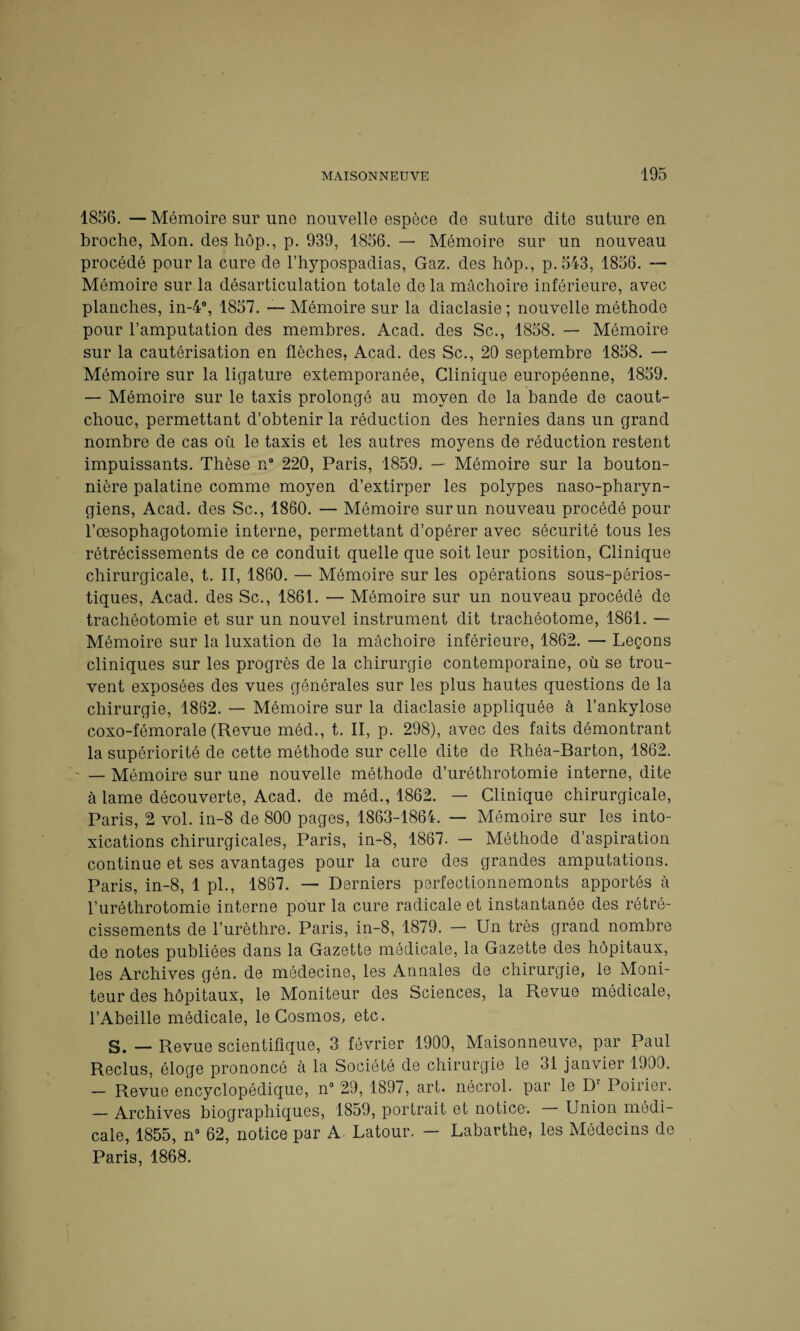 1856. — Mémoire sur une nouvelle espèce de suture dite suture en broche, Mon. des hôp., p. 939, 1856. — Mémoire sur un nouveau procédé pour la cure de l’hypospadias, Gaz. des hôp., p.543, 1856. — Mémoire sur la désarticulation totale de la mâchoire inférieure, avec planches, in-4°, 1857. — Mémoire sur la diaclasie ; nouvelle méthode pour l’amputation des membres. Acad, des Sc., 1858. — Mémoire sur la cautérisation en flèches, Acad, des Sc., 20 septembre 1858. — Mémoire sur la ligature extemporanée, Clinique européenne, 1859. — Mémoire sur le taxis prolongé au moyen de la bande de caout¬ chouc, permettant d’obtenir la réduction des hernies dans un grand nombre de cas où le taxis et les autres moyens de réduction restent impuissants. Thèse n8 220, Paris, 1859. — Mémoire sur la bouton¬ nière palatine comme moyen d’extirper les polypes naso-pharyn- giens, Acad, des Sc., 1860. — Mémoire sur un nouveau procédé pour l’oesophagotomie interne, permettant d’opérer avec sécurité tous les rétrécissements de ce conduit quelle que soit leur position, Clinique chirurgicale, t. II, 1860. — Mémoire sur les opérations sous-périos- tiques, Acad, des Sc., 1861. — Mémoire sur un nouveau procédé de trachéotomie et sur un nouvel instrument dit trachéotome, 1861. — Mémoire sur la luxation de la mâchoire inférieure, 1862. — Leçons cliniques sur les progrès de la chirurgie contemporaine, où se trou¬ vent exposées des vues générales sur les plus hautes questions de la chirurgie, 1862. — Mémoire sur la diaclasie appliquée à l’ankylose coxo-fémorale (Revue méd., t. II, p. 298), avec des faits démontrant la supériorité de cette méthode sur celle dite de Rhéa-Barton, 1862. — Mémoire sur une nouvelle méthode d’uréthrotomie interne, dite à lame découverte, Acad, de méd., 1862. — Clinique chirurgicale, Paris, 2 vol. in-S de 800 pages, 1863-1864. — Mémoire sur les into¬ xications chirurgicales, Paris, in-8, 1867. — Méthode d’aspiration continue et ses avantages pour la cure des grandes amputations. Paris, in-8, 1 pl., 1867. — Derniers perfectionnemonts apportés à l’urôthrotomie interne pour la cure radicale et instantanée des rétré¬ cissements de l’urèthre. Paris, in-8, 1879. — Un très grand nombre de notes publiées dans la Gazette médicale, la Gazette des hôpitaux, les Archives gén. de médecine, les Annales de chirurgie, le Moni¬ teur des hôpitaux, le Moniteur des Sciences, la Revue médicale, l’Abeille médicale, le Cosmos, etc. S. — Revue scientifique, 3 février 1900, Maisonneuve, par Paul Reclus, éloge prononcé à la Société de chirurgie le 31 janvier 1900. — Revue encyclopédique, n° 29, 1897, art. nêcrol. par le Dr Poirier. — Archives biographiques, 1859, portrait et notice: Union médi¬ cale, 1855, n° 62, notice par A. Latour. — Labarthe, les Médecins de Paris, 1868.
