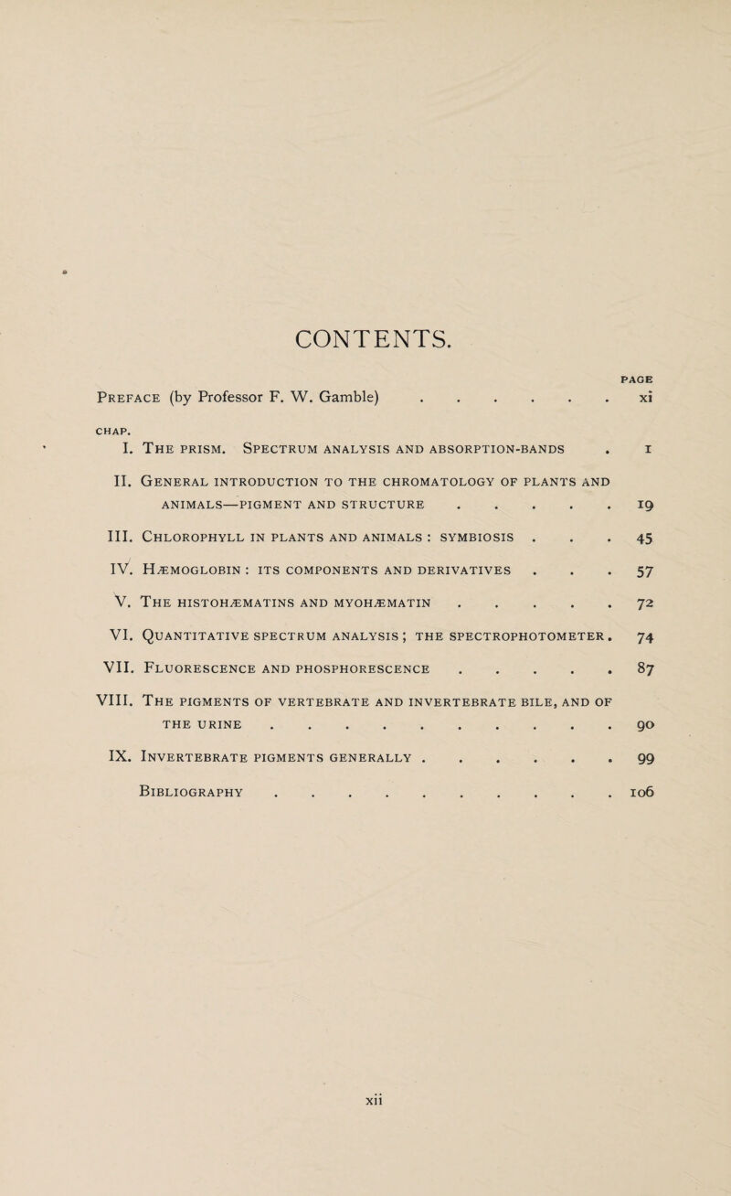 CONTENTS. PAGE Preface (by Professor F. W. Gamble) ...... xi CHAP. I. The prism. Spectrum analysis and absorption-bands . i II. General introduction to the chromatology of plants and ANIMALS—PIGMENT AND STRUCTURE.ig III. Chlorophyll in plants and animals : symbiosis ... 45 IV. Hemoglobin : its components and derivatives ... 57 V. The histohematins and myohematin.72 VI. Quantitative spectrum analysis ; the spectrophotometer . 74 VII. Fluorescence and phosphorescence .... . 87 VIII. The pigments of vertebrate and invertebrate bile, and of THE URINE.go IX. Invertebrate pigments generally.99 Bibliography.106