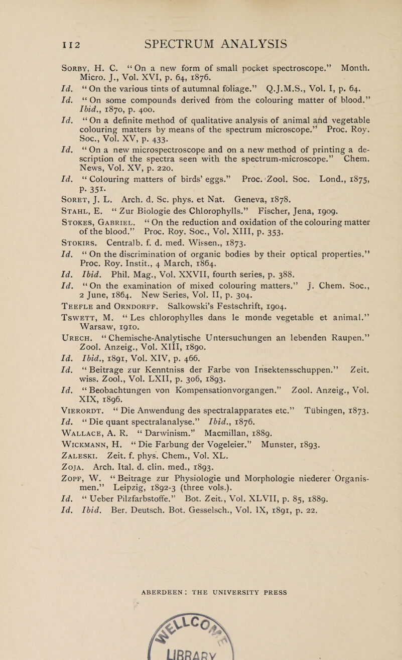 Sorby, H. C. “ On a new form of small pocket spectroscope.” Month. Micro. J., Vol. XVI, p. 64, 1876. Id. “ On the various tints of autumnal foliage.” Q.J.M.S., Vol. I, p. 64. Id. “ On some compounds derived fr6m the colouring matter of blood.” Ibid., 1870, p, 400. Id. “ On a definite method of qualitative analysis of animal and vegetable colouring matters by means of the spectrum microscope.” Proc. Roy. Soc., Vol. XV, p. 433. Id. “ On a new microspectroscope and on a new method of printing a de¬ scription of the spectra seen with the spectrum-microscope.” Chem. News, Vol. XV, p. 220. Id. “ Colouring matters of birds’ eggs.” Proc. Zool. Soc. Lond., 1875, P* 35i- Soret, J. L. Arch. d. Sc. phys. et Nat. Geneva, 1878. Stahl, E. “ Zur Biologie des Chlorophylls.” Fischer, Jena, 1909. Stokes, Gabriel. “ On the reduction and oxidation of the colouring matter of the blood.” Proc. Roy. Soc., Vol. XIII, p. 353. Stokirs. Centralb. f. d. med. Wissen., 1873. Id. “ On the discrimination of organic bodies by their optical properties.” Proc. Roy. Instit., 4 March, 1864. Id. Ibid. Phil. Mag., Vol. XXVII, fourth series, p. 388. Id. “On the examination of mixed colouring matters.” j. Chem. Soc., 2 June, 1864. New Series, Vol. II, p. 304. Teefle and Orndorff. Salkowski’s Festschrift, 1904. Tswett, M. “ Les chlorophylles dans le monde vegetable et animal.” Warsaw, 1910. Urech. “ Chemische-Analytische Untersuchungen an lebenden Raupen.” Zool. Anzeig., Vol. XIII, 1890. Id. Ibid., 1891, Vol. XIV, p. 466. Id. “ Beitrage zur Kenntniss der Farbe von Insektensschuppen.” Zeit. wiss. Zool., Vol. LXII, p. 306, 1893. Id. “ Beobachtungen von Kompensationvorgangen.” Zool. Anzeig., Vol. XIX, 1896. Vierordt. “ Die Anwendung des spectralapparates etc.” Tubingen, 1873. Id. “ Die quant spectralanalyse.” Ibid., 1876. Wallace, A. R. “ Darwinism.” Macmillan, 1889. Wickmann, H. “ Die Farbung der Vogeleier.” Munster, 1893. Zaleski. Zeit. f. phys. Chem., Vol. XL. Zoja. Arch. Ital. d. clin. med., 1893. Zopf, W. “ Beitrage zur Physiologie und Morphologie niederer Organis- men.” Leipzig, 1892-3 (three vols.). Id. “ Ueber Pilzfarbstoffe.” Bot. Zeit., Vol. XLVII, p. 85, 1889. Id. Ibid. Ber. Deutsch. Bot. Gesselsch., Vol. IX, 1891, p. 22. ABERDEEN : THE UNIVERSITY PRESS A vLCo ,€ Lt RRARv