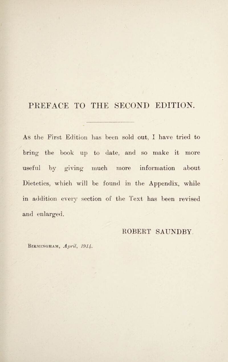 As the First Edition has been sold out, I have tried to bring the book up to date, and so make it more useful by giving much more information about Dietetics, which will be found in the Appendix, while in addition every section of the Text has been revised and enlarged. ROBERT SAUNDBY.