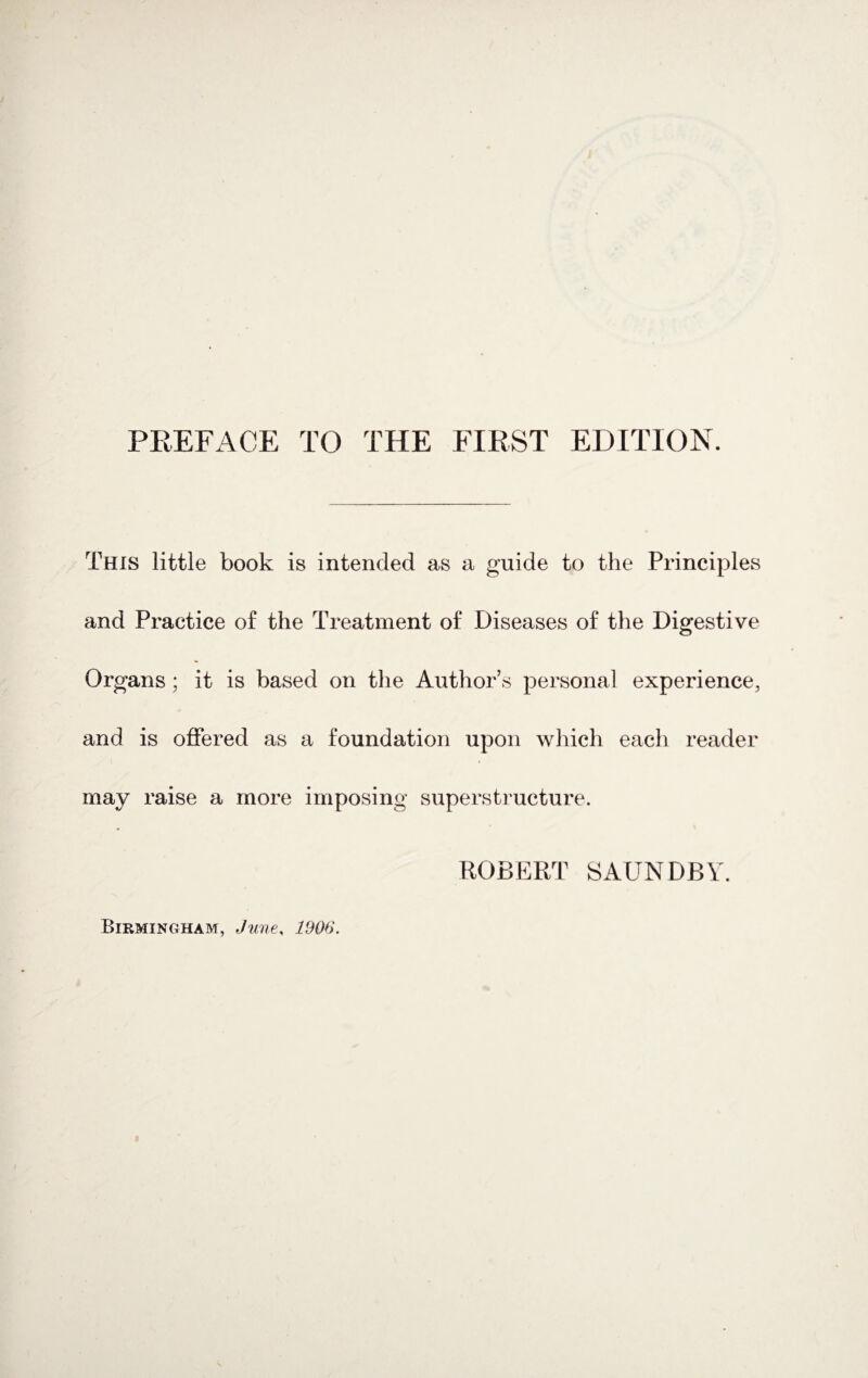 This little book is intended as a guide to the Principles and Practice of the Treatment of Diseases of the Digestive Organs; it is based on the Author’s personal experience, and is offered as a foundation upon which each reader may raise a more imposing superstructure. ROBERT SAUNDBY.