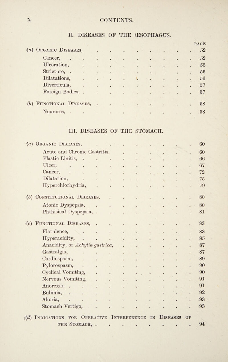 II. DISEASES OF THE (ESOPHAGUS. PAGE (a) Organic Diseases,.52 Cancer, .......... 52 Ulceration, ......... 55 Stricture, .......... 56 Dilatations, ......... 56 Diverticula, ......... 57 Foreign Bodies, ......... 57 >{b) Functional Diseases, ........ 58 Neuroses, .......... 58 III. DISEASES OF THE STOMACH. (a) Organic Diseases, Acute and Chronic Gastritis, Plastic Linitis, Ulcer, Cancer, Dilatation, Hvperchlorhydria, 60 60 66 67 72 75 79 ((b) Constitutional Diseases, Atonic Dyspepsia, Phthisical Dyspepsia, . SO 80 81 *(c) Functional Diseases, Flatulence, Hyperacidity, Anacidity, or Achylia gastrica, Gastralgia, Cardiospasm, Pylorospasm, Cyclical Vomiting, Nervous Vomiting, Anorexia, . Bulimia, Akoria, Stomach Vertigo, 83 83 85 87 87 89 90 90 91 91 92 93 93 i(d) Indications for Operative Interference in Diseases of the Stomach, ........ 94