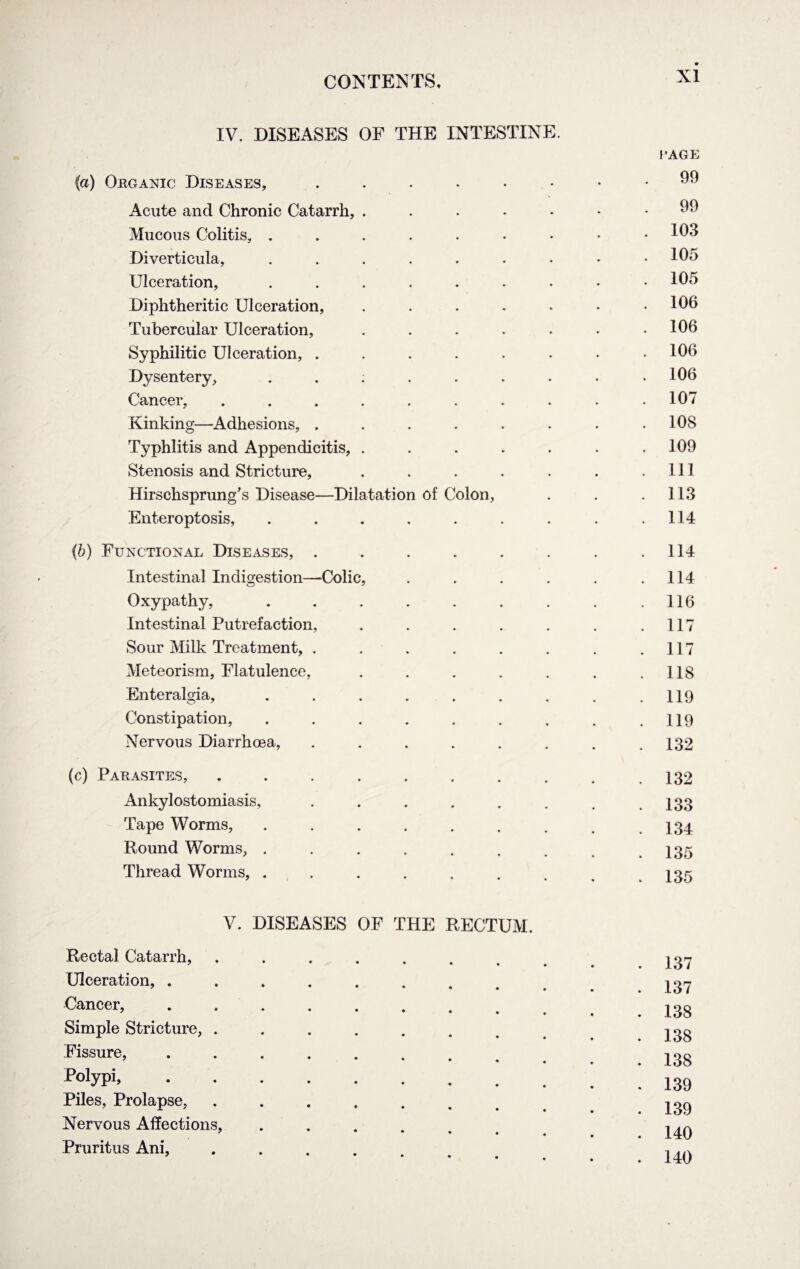 IV. DISEASES OF THE INTESTINE. (a) Organic Diseases, ...... Acute and Chronic Catarrh, ..... Mucous Colitis, ....... Diverticula, ....... Ulceration, ....... Diphtheritic Ulceration, ..... Tubercular Ulceration, ..... Syphilitic Ulceration, ...... Dysentery, ..;.... Cancer, ........ Kinking—Adhesions, ...... Typhlitis and Appendicitis, ..... Stenosis and Stricture, ..... Hirschsprung’s Disease—Dilatation of Colon, Enteroptosis, ....... (b) Functional Diseases, ...... Intestinal Indigestion—Colic, .... Oxypathy, ....... Intestinal Putrefaction, ..... Sour Milk Treatment, ...... Meteorism, Flatulence, ..... Enteralgia, ....... Constipation, ....... Nervous Diarrhoea, ...... (c) Parasites, ........ Ankylostomiasis, ...... Tape Worms, ....... Round Worms, ....... Thread Worms, ....... V. DISEASES OF THE RECTUM. Rectal Catarrh, ........ Ulceration, ........ Cancer, ........ Simple Stricture, ....... Fissure, ........ Folypi,. Piles, Prolapse, ...... Nervous Affections, ..... Pruritus Ani, ..... RAGE 99 99 103 105 105 106 106 106 106 107 108 109 111 113 114 114 114 116 117 117 118 119 119 132 132 133 134 135 135 137 137 138 138 138 139 139 140 140