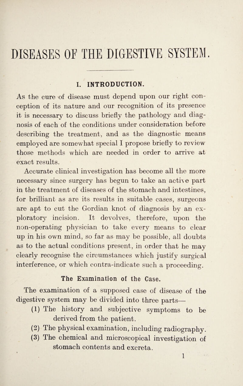 DISEASES OF THE DIGESTIVE SYSTEM. I. INTRODUCTION. As the cure of disease must depend upon our right con¬ ception of its nature and our recognition of its presence it is necessary to discuss briefly the pathology and diag¬ nosis of each of the conditions under consideration before describing the treatment, and as the diagnostic means employed are somewhat special I propose briefly to review those methods which are needed in order to arrive at exact results. Accurate clinical investigation has become all the more necessary since surgery has begun to take an acti\e part in the treatment of diseases of the stomach and intestines, for brilliant as are its results in suitable cases, surgeons are apt to cut the Gordian knot of diagnosis by an ex¬ ploratory incision. It devolves, therefore, upon the non-operating physician to take every means to clear up in his own mind, so far as may be possible, all doubts as to the actual conditions present, in order that he may clearly recognise the circumstances which justify surgical interference, or which contra-indicate such a proceeding. The Examination of the Case. The examination of a supposed case of disease of the digestive system may be divided into three parts— (1) The history and subjective symptoms to be derived from the patient. (2) The physical examination, including radiography. (3) The chemical and microscopical investigation of stomach contents and excreta.