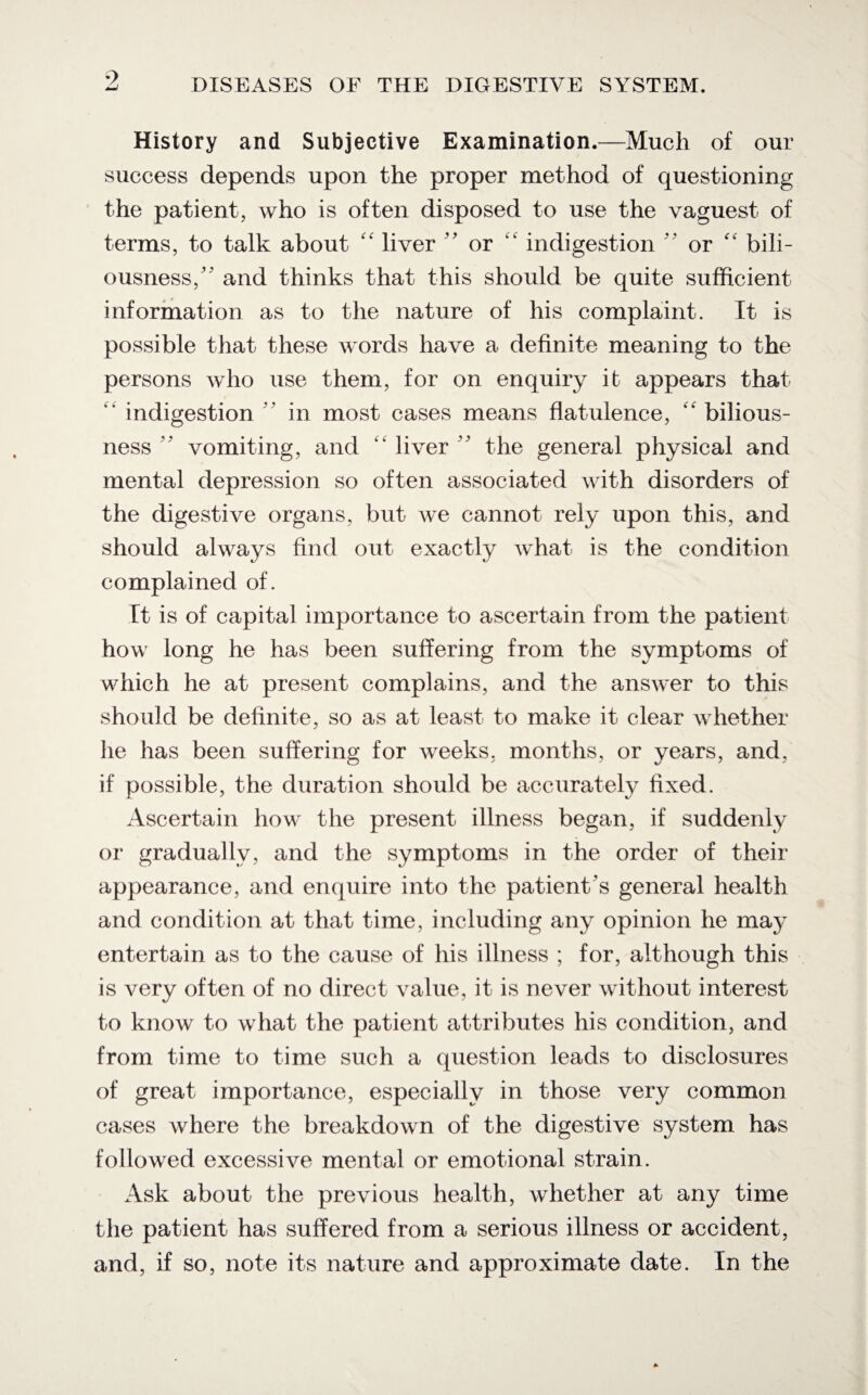 History and Subjective Examination.—Much of our success depends upon the proper method of questioning the patient, who is often disposed to use the vaguest of terms, to talk about <f liver ” or indigestion  or “ bili¬ ousness/' and thinks that this should be quite sufficient information as to the nature of his complaint. It is possible that these words have a definite meaning to the persons who use them, for on enquiry it appears that “ indigestion  in most cases means flatulence, “ bilious¬ ness  vomiting, and “ liver  the general physical and mental depression so often associated with disorders of the digestive organs, but we cannot rely upon this, and should always find out exactly what is the condition complained of. It is of capital importance to ascertain from the patient how long he has been suffering from the symptoms of which he at present complains, and the answer to this should be definite, so as at least to make it clear whether he has been suffering for weeks, months, or years, and, if possible, the duration should be accurately fixed. Ascertain how the present illness began, if suddenly or gradually, and the symptoms in the order of their appearance, and enquire into the patient's general health and condition at that time, including any opinion he may entertain as to the cause of his illness ; for, although this is very often of no direct value, it is never without interest to know to what the patient attributes his condition, and from time to time such a question leads to disclosures of great importance, especially in those very common cases where the breakdown of the digestive system has followed excessive mental or emotional strain. Ask about the previous health, whether at any time the patient has suffered from a serious illness or accident, and, if so, note its nature and approximate date. In the