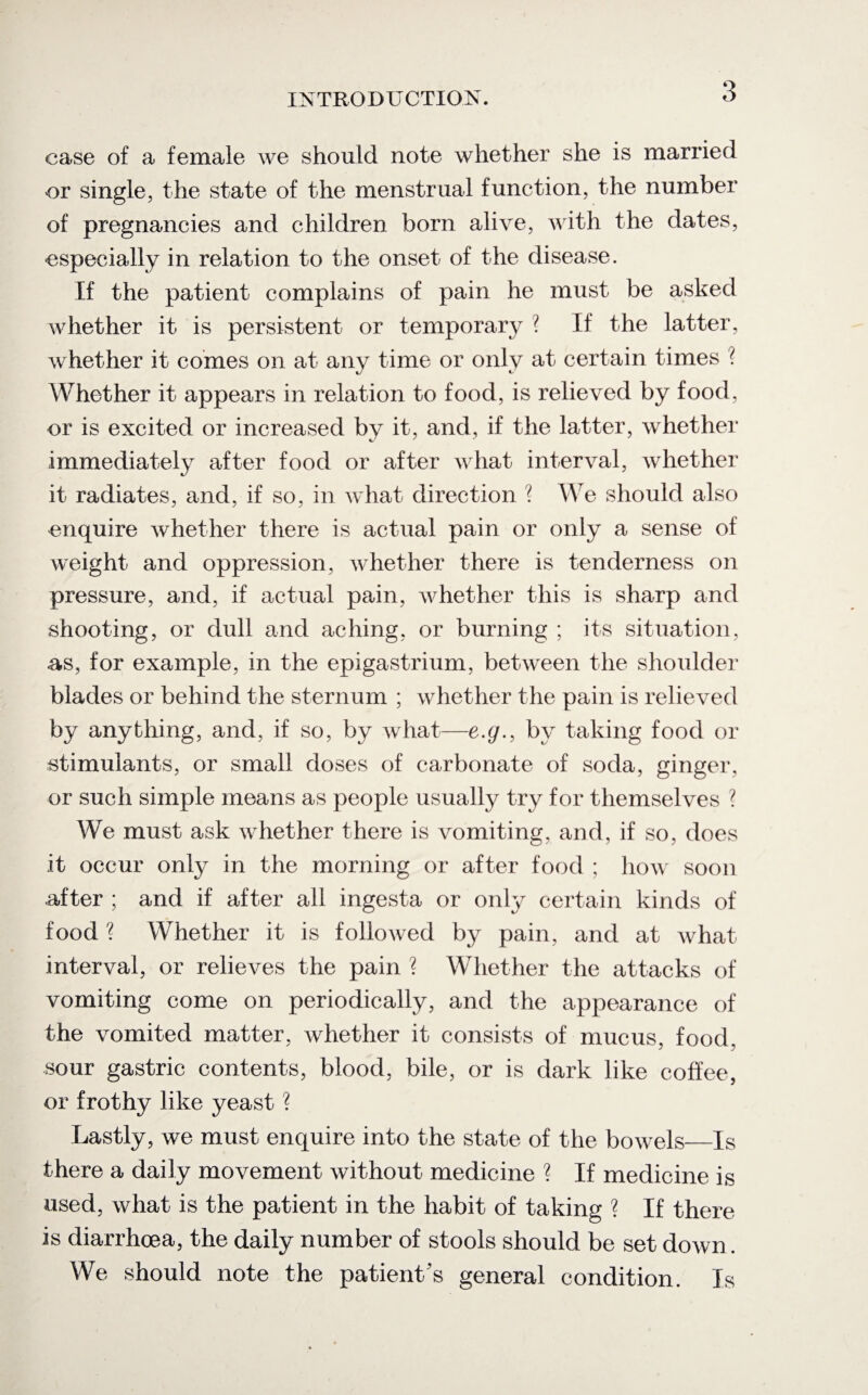 case of a female we should note whether she is married or single, the state of the menstrual function, the number of pregnancies and children born alive, with the dates, especially in relation to the onset of the disease. If the patient complains of pain he must be asked whether it is persistent or temporary ? If the latter, whether it comes on at any time or only at certain times ? Whether it appears in relation to food, is relieved by food, or is excited or increased by it, and, if the latter, whether immediately after food or after what interval, whether it radiates, and, if so, in what direction ? We should also enquire whether there is actual pain or only a sense of weight and oppression, whether there is tenderness on pressure, and, if actual pain, whether this is sharp and shooting, or dull and aching, or burning ; its situation, as, for example, in the epigastrium, between the shoulder blades or behind the sternum ; whether the pain is relieved by anything, and, if so, by what—e.g., by taking food or stimulants, or small doses of carbonate of soda, ginger, or such simple means as people usually try for themselves ? We must ask whether there is vomiting, and, if so, does it occur only in the morning or after food ; how soon after ; and if after all ingesta or only certain kinds of food ? Whether it is followed by pain, and at what interval, or relieves the pain ? Whether the attacks of vomiting come on periodically, and the appearance of the vomited matter, whether it consists of mucus, food, sour gastric contents, blood, bile, or is dark like coffee, or frothy like yeast ? Lastly, we must enquire into the state of the bowels—Is there a daily movement without medicine ? If medicine is used, what is the patient in the habit of taking ? If there is diarrhoea, the daily number of stools should be set down. We should note the patient's general condition. Is