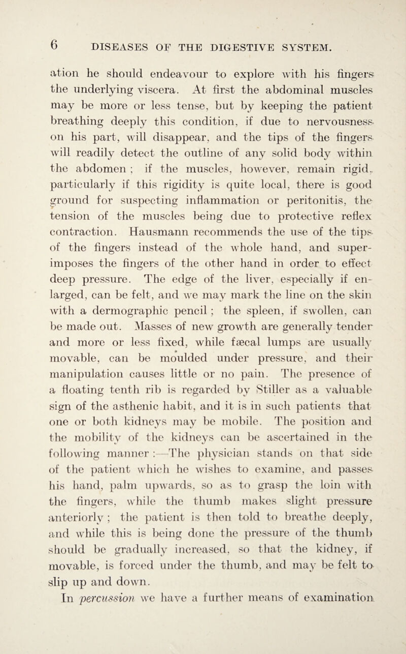 ation he should endeavour to explore with his fingers the underlying viscera. At first the abdominal muscles may be more or less tense, but by keeping the patient breathing deeply this condition, if due to nervousness- on his part, will disappear, and the tips of the fingers- will readily detect the outline of any solid body within the abdomen ; if the muscles, however, remain rigid., particularly if this rigidity is quite local, there is good ground for suspecting inflammation or peritonitis, the tension of the muscles being due to protective reflex contraction. Hausmann recommends the use of the tips- of the fingers instead of the whole hand, and super¬ imposes the fingers of the other hand in order to effect deep pressure. The edge of the liver, especially if en¬ larged, can be felt, and we may mark the line on the skin with a dermographic pencil ; the spleen, if swollen, can be made out. Masses of new growth are generally tender and more or less fixed, while faecal lumps are usually movable, can be moulded under pressure, and their manipulation causes little or no pain. The presence of a floating tenth rib is regarded by Stiller as a valuable sign of the asthenic habit, and it is in such patients that one or both kidneys may be mobile. The position and the mobilitv of the kidneys can be ascertained in the following manner 'The physician stands on that side of the patient which he wishes to examine, and passes his hand, palm upwards, so as to grasp the loin with the fingers, while the thumb makes slight pressure anteriorly ; the patient is then told to breathe deeply, and while this is being done the pressure of the thumb should be gradually increased, so that the kidney, if movable, is forced under the thumb, and may be felt to slip up and down. In percussion we have a further means of examination