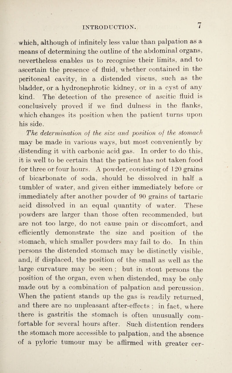 which, although of infinitely less value than palpation as a means of determining the outline of the abdominal organs, nevertheless enables us to recognise their limits, and to ascertain the presence of fluid, whether contained in the peritoneal cavity, in a distended viscus, such as the bladder, or a hydro nephrotic kidney, or in a cyst of any kind. The detection of the presence of ascitic fluid is conclusively proved if we find dulness in the flanks, which changes its position when the patient turns upon his side. The determination of the size and position of the stomach may be made in various ways, but most conveniently by distending it with carbonic acid gas. In order to do this, it is well to be certain that the patient has not taken food for three or four hours. A powder, consisting of 120 grains of bicarbonate of soda, should be dissolved in half a tumbler of water, and given either immediately before or immediately after another powder of 90 grains of tartaric acid dissolved in an equal quantity of water. These powders are larger than those often recommended, but are not too large, do not cause pain or discomfort, and efficiently demonstrate the size and position of the stomach, which smaller powders may fail to do. In thin persons the distended stomach may be distinctly visible, and, if displaced, the position of the small as well as the large curvature may be seen ; but in stout persons the position of the organ, even when distended, may be only made out by a combination of palpation and percussion. When the patient stands up the gas is readily returned, and there are no unpleasant after-effects ; in fact, where there is gastritis the stomach is often unusually com¬ fortable for several hours after. Such distention renders the stomach more accessible to palpation, and the absence of a pyloric tumour may be affirmed with greater cer-