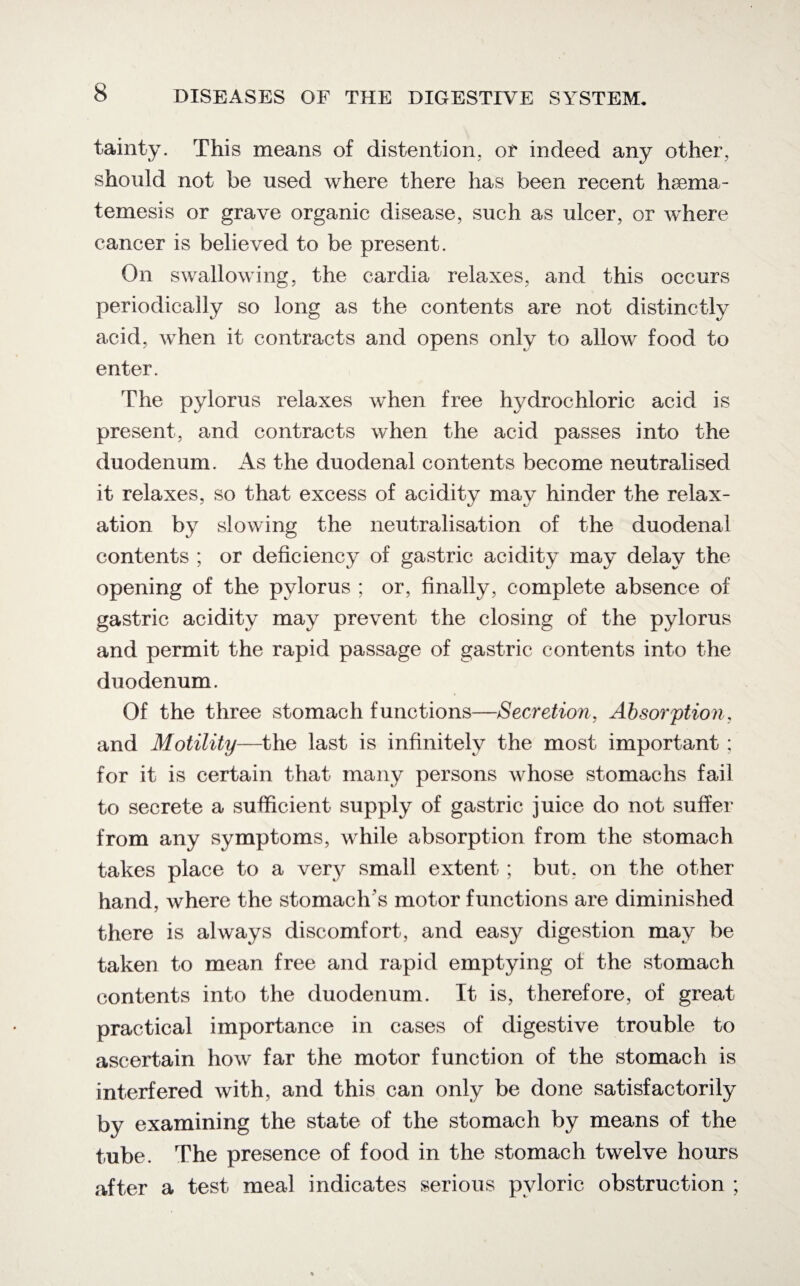 tainty. This means of distention, or indeed any other, should not be used where there has been recent hsema- temesis or grave organic disease, such as ulcer, or where cancer is believed to be present. On swallowing, the cardia relaxes, and this occurs periodically so long as the contents are not distinctly acid, when it contracts and opens only to allow food to enter. The pylorus relaxes when free hydrochloric acid is present, and contracts when the acid passes into the duodenum. As the duodenal contents become neutralised it relaxes, so that excess of acidity may hinder the relax¬ ation by slowing the neutralisation of the duodenal contents ; or deficiency of gastric acidity may delay the opening of the pylorus ; or, finally, complete absence of gastric acidity may prevent the closing of the pylorus and permit the rapid passage of gastric contents into the duodenum. Of the three stomach functions—Secretion, Absorption, and Motility—the last is infinitely the most important ; for it is certain that many persons whose stomachs fail to secrete a sufficient supply of gastric juice do not suffer from any symptoms, while absorption from the stomach takes place to a very small extent ; but. on the other hand, where the stomach s motor functions are diminished there is always discomfort, and easy digestion may be taken to mean free and rapid emptying of the stomach contents into the duodenum. It is, therefore, of great practical importance in cases of digestive trouble to ascertain how far the motor function of the stomach is interfered with, and this can only be done satisfactorily by examining the state of the stomach by means of the tube. The presence of food in the stomach twelve hours after a test meal indicates serious pyloric obstruction ;