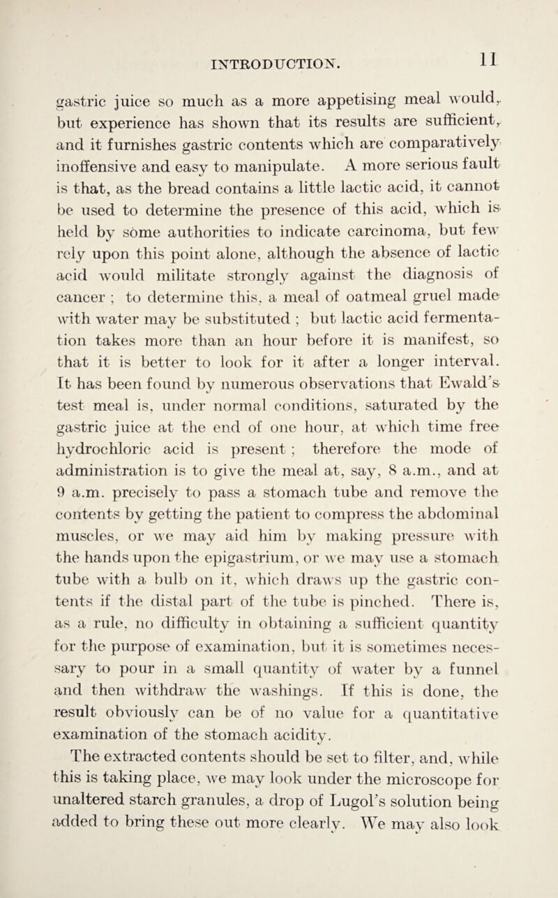 gastric juice so much as a more appetising meal wouldr but experience has shown that its results are sufficient, and it furnishes gastric contents which are comparatively inoffensive and easy to manipulate. A more serious fault is that, as the bread contains a little lactic acid, it cannot be used to determine the presence of this acid, which is held bj some authorities to indicate carcinoma, but few rely upon this point alone, although the absence of lactic acid would militate strongly against the diagnosis of cancer ; to determine this, a meal of oatmeal gruel made with water may be substituted ; but lactic acid fermenta¬ tion takes more than an hour before it is manifest, so that it is better to look for it after a longer interval. It has been found by numerous observations that Ewald s test meal is, under normal conditions, saturated by the gastric juice at the end of one hour, at which time free hydrochloric acid is present ; therefore the mode of administration is to give the meal at, say, 8 a.m., and at 9 a.m. precisely to pass a stomach tube and remove the contents by getting the patient to compress the abdominal muscles, or we may aid him by making pressure with the hands upon the epigastrium, or we may use a stomach tube with a bulb on it, which draws up the gastric con¬ tents if the distal part of the tube is pinched. There is, as a rule, no difficulty in obtaining a sufficient quantity for the purpose of examination, but it is sometimes neces¬ sary to pour in a small quantity of water by a funnel and then withdraw the washings. If this is done, the result obviously can be of no value for a quantitative examination of the stomach acidity. The extracted contents should be set to filter, and, while this is taking place, Ave may look under the microscope for unaltered starch granules, a drop of LugoTs solution being added to bring these out more clearly. We may also look