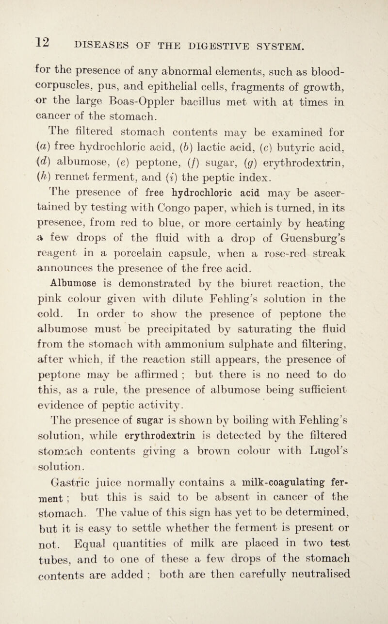 for the presence of any abnormal elements, such as blood- corpuscles, pus, and epithelial cells, fragments of growth, or the large Boas-Oppler bacillus met with at times in cancer of the stomach. The filtered stomach contents may be examined for (a) free hydrochloric acid, (b) lactic acid, (c) butyric acid, (d) albumose, (e) peptone, (/) sugar, (g) erythrodextrin, (h) rennet ferment, and (i) the peptic index. The presence of free hydrochloric acid may be ascer¬ tained by testing with Congo paper, which is turned, in its presence, from red to blue, or more certainly by heating a few drops of the fluid with a drop of Guensburg's reagent in a porcelain capsule, when a rose-red streak announces the presence of the free acid. Albumose is demonstrated by the biuret reaction, the pink colour given with dilute Fehling's solution in the cold. In order to show the presence of peptone the albumose must be precipitated by saturating the fluid from the stomach with ammonium sulphate and filtering, after which, if the reaction still appears, the presence of peptone may be affirmed ; but there is no need to do this, as a rule, the presence of albumose being sufficient evidence of peptic activity . The presence of sugar is shown by boiling with Fehling's solution, while erythrodextrin is detected by the filtered stomach contents giving a brown colour with LugoTs solution. Gastric juice normally contains a milk-coagulating fer¬ ment ; but this is said to be absent in cancer of the stomach. The value of this sign has yet to be determined, but it is easy to settle whether the ferment is present or not. Equal quantities of milk are placed in two test tubes, and to one of these a few drops of the stomach contents are added ; both are then carefully neutralised