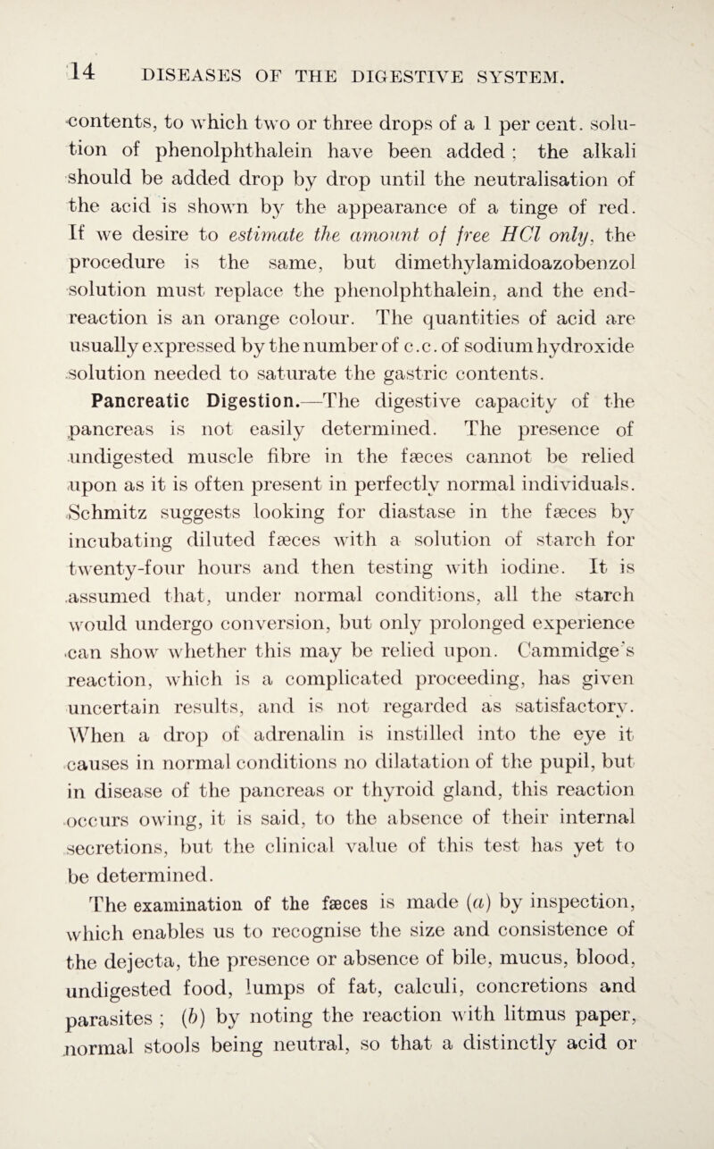 contents, to which two or three drops of a 1 per cent, solu¬ tion of phenolphthalein have been added ; the alkali should be added drop by drop until the neutralisation of the acid is shown by the appearance of a tinge of red. If we desire to estimate the amount of free HCl only, the procedure is the same, but dimethylamidoazobenzol solution must replace the phenolphthalein, and the end- reaction is an orange colour. The quantities of acid are usually expressed by the number of c. c. of sodium hydroxide solution needed to saturate the gastric contents. Pancreatic Digestion.—The digestive capacity of the pancreas is not easily determined. The presence of undigested muscle fibre in the faeces cannot be relied upon as it is often present in perfectly normal individuals. Schmitz suggests looking for diastase in the faeces by incubating diluted faeces with a solution of starch for twenty-four hours and then testing with iodine. It is assumed that, under normal conditions, all the starch would undergo conversion, but only prolonged experience •can show whether this may be relied upon. Cammidge's reaction, which is a complicated proceeding, has given uncertain results, and is not regarded as satisfactory. When a drop of adrenalin is instilled into the eye it causes in normal conditions no dilatation of the pupil, but in disease of the pancreas or thyroid gland, this reaction occurs owing, it is said, to the absence of their internal secretions, but the clinical value of this test has yet to be determined. The examination of the faeces is made (a) by inspection, which enables us to recognise the size and consistence of the dejecta, the presence or absence of bile, mucus, blood, undigested food, lumps of fat, calculi, concretions and parasites ; (h) by noting the reaction with litmus paper, normal stools being neutral, so that a distinctly acid or