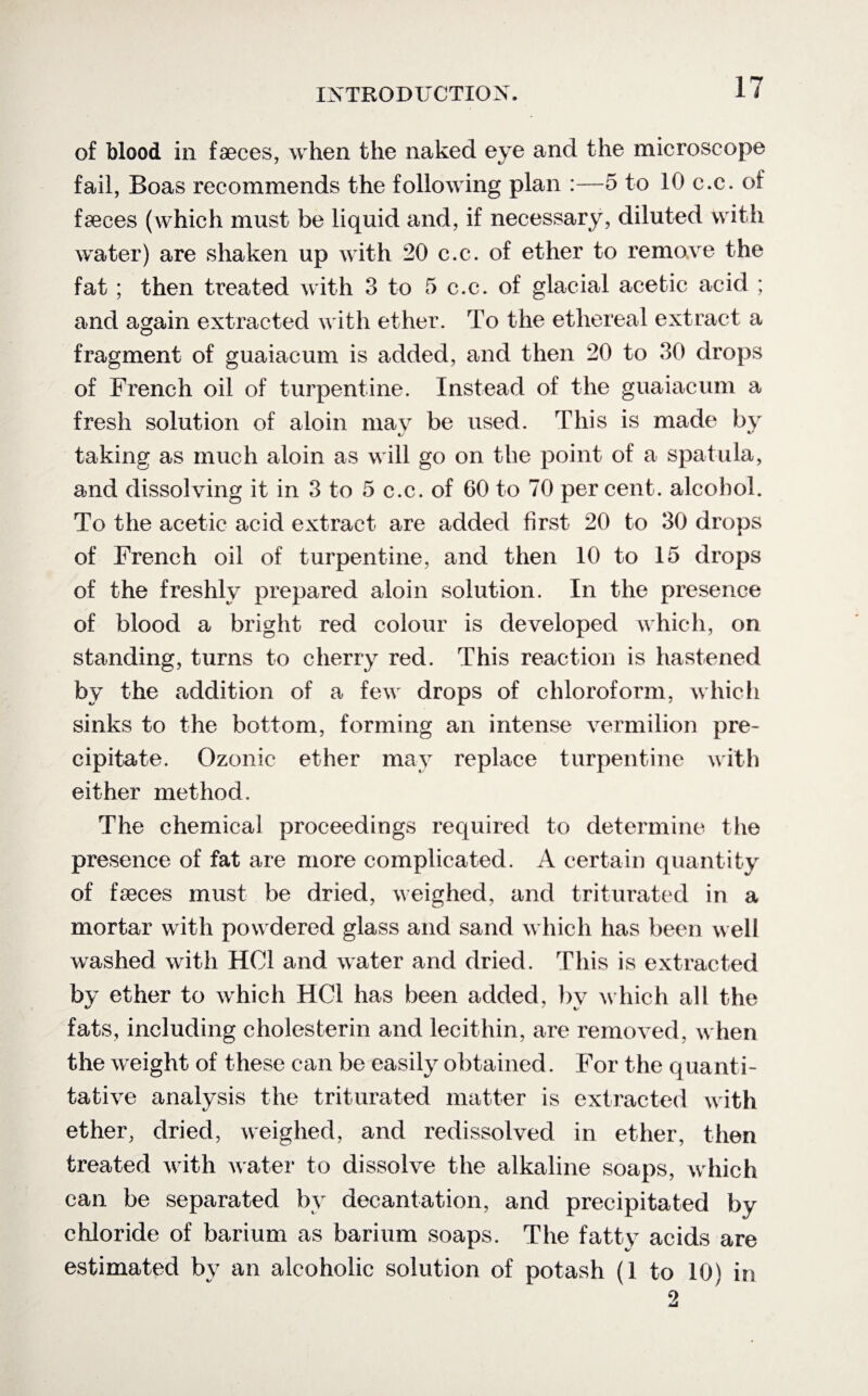of blood in faeces, when the naked eye and the microscope fail, Boas recommends the following plan :—5 to 10 c.c. of faeces (which must be liquid and, if necessary, diluted with water) are shaken up with 20 c.c. of ether to remove the fat ; then treated with 3 to 5 c.c. of glacial acetic acid ; and again extracted with ether. To the ethereal extract a fragment of guaiacum is added, and then 20 to 30 drops of French oil of turpentine. Instead of the guaiacum a fresh solution of aloin may be used. This is made by taking as much aloin as will go on the point of a spatula, and dissolving it in 3 to 5 c.c. of 60 to 70 per cent, alcohol. To the acetic acid extract are added first 20 to 30 drops of French oil of turpentine, and then 10 to 15 drops of the freshly prepared aloin solution. In the presence of blood a bright red colour is developed which, on standing, turns to cherry red. This reaction is hastened by the addition of a few drops of chloroform, which sinks to the bottom, forming an intense vermilion pre¬ cipitate. Ozonic ether may replace turpentine with either method. The chemical proceedings required to determine the presence of fat are more complicated. A certain quantity of faeces must be dried, weighed, and triturated in a mortar with powdered glass and sand which has been well washed with HC1 and water and dried. This is extracted by ether to which HC1 has been added, by which all the fats, including cholesterin and lecithin, are removed, when the weight of these can be easily obtained. For the quanti¬ tative analysis the triturated matter is extracted with ether, dried, weighed, and redissolved in ether, then treated with water to dissolve the alkaline soaps, which can be separated bv decantation, and precipitated by chloride of barium as barium soaps. The fatty acids are estimated by an alcoholic solution of potash (1 to 10) in 2