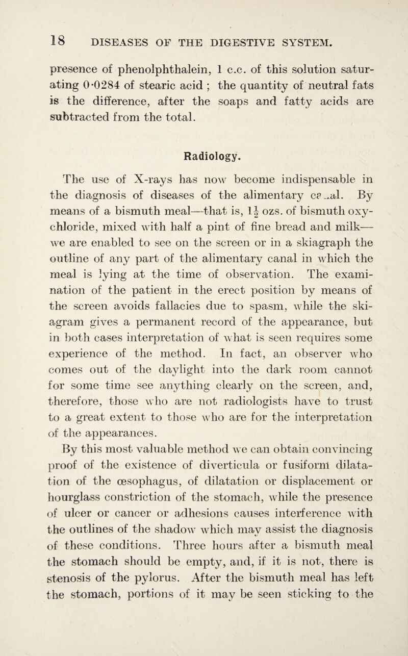 presence of phenolphthalein, 1 c.c. of this solution satur¬ ating 0*0284 of stearic acid ; the quantity of neutral fats is the difference, after the soaps and fatty acids are subtracted from the total. Radiology. The use of X-rays lias now become indispensable in the diagnosis of diseases of the alimentary ca^al. By means of a bismuth meal—that is, 1J ozs. of bismuth oxy¬ chloride, mixed with half a pint of fine bread and milk— we are enabled to see on the screen or in a skiagraph the outline of any part of the alimentary canal in which the meal is lying at the time of observation. The exami¬ nation of the patient in the erect position by means of the screen avoids fallacies due to spasm, while the ski¬ agram gives a permanent record of the appearance, but in both cases interpretation of what is seen requires some experience of the method. In fact, an observer who comes out of the daylight into the dark room cannot for some time see anything clearly on the screen, and, therefore, those who are not radiologists have to trust to a great extent, to those who are for the interpretation of the appearances. By this most valuable method we can obtain convincing proof of the existence of diverticula or fusiform dilata¬ tion of the oesophagus, of dilatation or displacement or hourglass constriction of the stomach, while the presence of ulcer or cancer or adhesions causes interference with the outlines of the shadow which may assist the diagnosis of these conditions. Three hours after a bismuth meal the stomach should be empty, and, if it is not, there is stenosis of the pylorus. After the bismuth meal has left the stomach, portions of it may be seen sticking to the