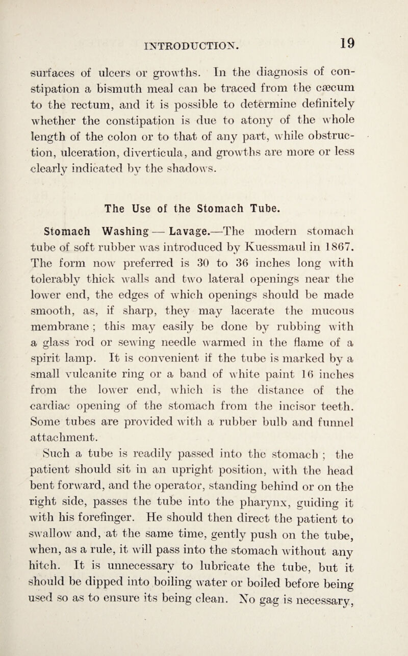 surfaces of ulcers or growths. In the diagnosis of con¬ stipation a bismuth meal can be traced from the caecum to the rectum, and it is possible to determine definitely whether the constipation is due to atony of the whole length of the colon or to that of any part, while obstruc¬ tion, ulceration, diverticula, and growths are more or less clearly indicated by the shadows. The Use of the Stomach Tube. Stomach Washing— Lavage.—The modern stomach tube of soft rubber was introduced by Kuessmaul in 1867. The form now preferred is 30 to 36 inches long with tolerably thick walls and two lateral openings near the lower end, the edges of which openings should be made smooth, as, if sharp, they may lacerate the mucous membrane ; this may easily be done by rubbing with a glass rod or sewing needle warmed in the flame of a spirit lamp. It is convenient if the tube is marked by a small vulcanite ring or a band of white paint 16 inches from the lower end, which is the distance of the cardiac opening of the stomach from the incisor teeth. Some tubes are provided with a rubber bulb and funnel attachment. Such a tube is readily passed into the stomach ; the patient should sit in an upright position, with the head bent forward, and the operator, standing behind or on the right side, passes the tube into the pharynx, guiding it with his forefinger. He should then direct the patient to swallow and, at the same time, gently push on the tube, when, as a rule, it will pass into the stomach without any hitch. It is unnecessary to lubricate the tube, but it should be dipped into boiling water or boiled before being used so as to ensure its being clean. No gag is necessary,