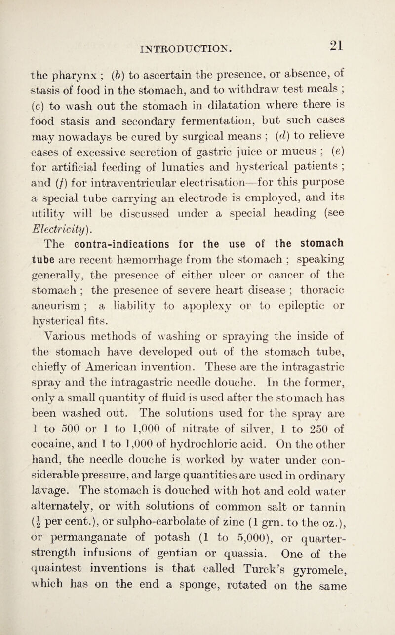 the pharynx ; (ft) to ascertain the presence, or absence, of stasis of food in the stomach, and to withdraw test meals ; (c) to wash out the stomach in dilatation where there is food stasis and secondary fermentation, but such cases mdby nowadays be cured by surgical means ; (d) to relieve cases of excessive secretion of gastric juice or mucus ; (e) for artificial feeding of lunatics and hysterical patients ; and (/) for intraventricular electrisation—for this purpose a special tube carrying an electrode is employed, and its utility will be discussed under a special heading (see Electricity). The contra-indications for the use of the stomach tube are recent haemorrhage from the stomach ; speaking generally, the presence of either ulcer or cancer of the stomach ; the presence of severe heart disease ; thoracic aneurism ; a liability to apoplexy or to epileptic or hvsterical fits. Various methods of washing or spraying the inside of the stomach have developed out of the stomach tube, chiefly of American invention. These are the intragastric spray and the intragastric needle douche. In the former, only a small quantity of fluid is used after the stomach has been washed out. The solutions used for the spray are 1 to 500 or 1 to 1,000 of nitrate of silver, 1 to 250 of cocaine, and 1 to 1,000 of hydrochloric acid. On the other hand, the needle douche is worked by water under con¬ siderable pressure, and large quantities are used in ordinary lavage. The stomach is douched with hot and cold water alternately, or with solutions of common salt or tannin (i per cent.), or sulpho-carbolate of zinc (1 grn. to the oz.), or permanganate of potash (1 to 5,000), or quarter- strength infusions of gentian or quassia. One of the quaintest inventions is that called Turck's gyromele, which has on the end a sponge, rotated on the same