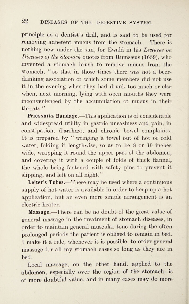 principle as a dentist's drill, and is said to be used for removing adherent mucus from the stomach. There is nothing new under the sun, for Ewald in his Lectures on Diseases of the Stomach quotes from Rumsseus (1659), who invented a stomach brush to remove mucus from the stomach, “ so that in those times there was not a beer¬ drinking association of which some members did not use it in the evening when they had drunk too much or else when, next morning, lying with open mouths they were inconvenienced by the accumulation of mucus in their throats/' Priessnitz Bandage.—This application is of considerable and widespread utility in gastric uneasiness and pain, in constipation, diarrhoea, and chronic bowel complaints. It is prepared by “ wringing a towel out of hot or cold water, folding it lengthwise, so as to be 8 or 10 inches wide, wrapping it round the upper part of the abdomen, and covering it with a couple of folds of thick flannel, the whole being fastened with safety pins to prevent it slipping, and left on all night. Letter's Tubes.—These may be used where a continuous supply of hot water is available in order to keep up a hot application, but an even more simple arrangement is an electric heater. Massage.—There can be no doubt of the great value of general massage in the treatment of stomach diseases, in order to maintain general muscular tone during the often prolonged periods the patient is obliged to remain in bed. I make it a rule, whenever it is possible, to order general massage for all my stomach cases so long as they are in bed. Local massage, on the other hand, applied to the abdomen, especially over the region of the stomach, is of more doubtful value, and in many cases may do more