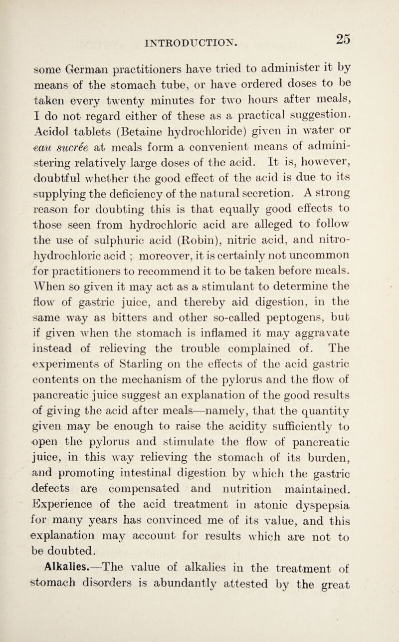 some German practitioners have tried to administer it by means of the stomach tube, or have ordered doses to be taken every twenty minutes for two hours after meals, I do not regard either of these as a practical suggestion. Acidol tablets (Betaine hydrochloride) given in water or eau sucree at meals form a convenient means of admini¬ stering relatively large doses of the acid. It is, however, doubtful whether the good effect of the acid is due to its supplying the deficiency of the natural secretion. A strong reason for doubting this is that equally good effects to those seen from hydrochloric acid are alleged to follow the use of sulphuric acid (Robin), nitric acid, and nitro- hydrochloric acid ; moreover, it is certainly not uncommon for practitioners to recommend it to be taken before meals. When so given it may act as a stimulant to determine the flow of gastric juice, and thereby aid digestion, in the same way as bitters and other so-called peptogens, bub if given when the stomach is inflamed it may aggravate instead of relieving the trouble complained of. The experiments of Starling on the effects of the acid gastric contents on the mechanism of the pylorus and the flow of pancreatic juice suggest an explanation of the good results of giving the acid after meals—namely, that the quantity given may be enough to raise the acidity sufficiently to open the pylorus and stimulate the flow of pancreatic juice, in this way relieving the stomach of its burden, and promoting intestinal digestion by which the gastric defects are compensated and nutrition maintained. Experience of the acid treatment in atonic dyspepsia for many years has convinced me of its value, and this explanation may account for results which are not to be doubted. Alkalies.—The value of alkalies in the treatment of stomach disorders is abundantly attested by the great