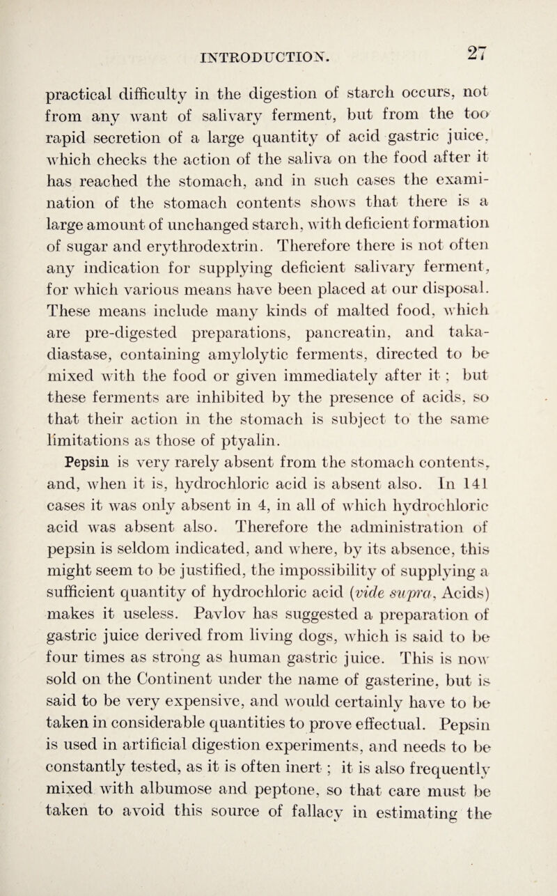 practical difficulty in the digestion of starch occurs, not from any want of salivary ferment, but from the too rapid secretion of a large quantity of acid gastric juice, which checks the action of the saliva on the food after it has reached the stomach, and in such cases the exami¬ nation of the stomach contents shows that there is a large amount of unchanged starch, with deficient formation of sugar and erythrodextrin. Therefore there is not often any indication for supplying deficient salivary ferment, for which various means have been placed at our disposal. These means include many kinds of malted food, which are pre-digested preparations, pancreatin, and taka- diastase, containing amylolytic ferments, directed to be mixed with the food or given immediately after it ; but these ferments are inhibited by the presence of acids, so that their action in the stomach is subject to the same limitations as those of ptyalin. Pepsin is very rarely absent from the stomach contents, and, when it is, hydrochloric acid is absent also. In 141 cases it was only absent in 4, in all of which hydrochloric acid was absent also. Therefore the administration of pepsin is seldom indicated, and where, by its absence, this might seem to be justified, the impossibility of supplying a sufficient quantity of hydrochloric acid (vide supra, Acids) makes it useless. Pavlov has suggested a preparation of gastric juice derived from living dogs, which is said to be four times as strong as human gastric juice. This is now sold on the Continent under the name of gasterine, but is said to be very expensive, and would certainly have to be taken in considerable quantities to prove effectual. Pepsin is used in artificial digestion experiments, and needs to be constantly tested, as it is often inert ; it is also frequently mixed with albumose and peptone, so that care must be taken to avoid this source of fallacv in estimating the * 'to