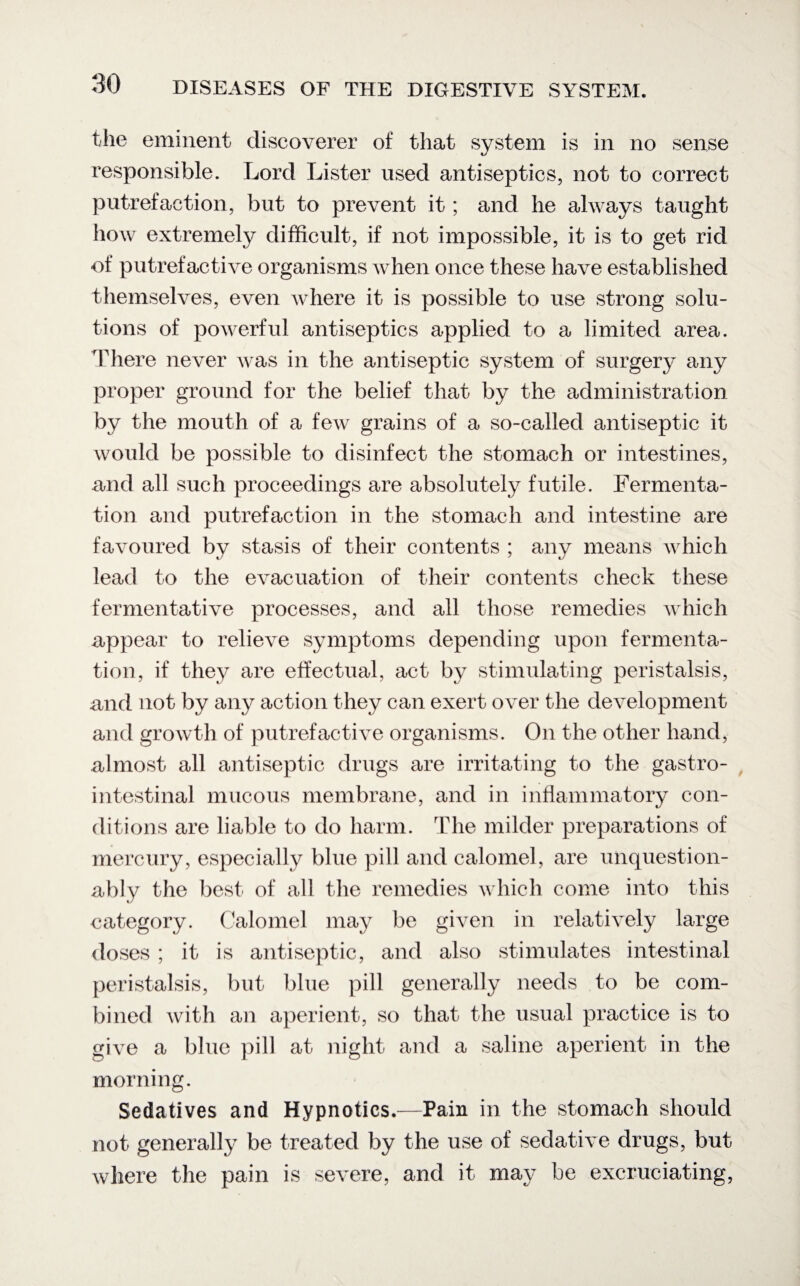 the eminent discoverer of that system is in no sense responsible. Lord Lister used antiseptics, not to correct putrefaction, but to prevent it; and he always taught how extremely difficult, if not impossible, it is to get rid of putrefactive organisms when once these have established themselves, even where it is possible to use strong solu¬ tions of powerful antiseptics applied to a limited area. There never was in the antiseptic system of surgery any proper ground for the belief that by the administration by the mouth of a few grains of a so-called antiseptic it would be possible to disinfect the stomach or intestines, and all such proceedings are absolutely futile. Fermenta¬ tion and putrefaction in the stomach and intestine are favoured bv stasis of their contents ; any means which lead to the evacuation of their contents check these fermentative processes, and all those remedies which appear to relieve symptoms depending upon fermenta¬ tion, if they are effectual, act by stimulating peristalsis, and not by any action they can exert over the development and growth of putrefactive organisms. On the other hand, almost all antiseptic drugs are irritating to the gastro¬ intestinal mucous membrane, and in inflammatory con¬ ditions are liable to do harm. The milder preparations of mercury, especially blue pill and calomel, are unquestion¬ ably the best of all the remedies which come into this category. Calomel may be given in relatively large doses ; it is antiseptic, and also stimulates intestinal peristalsis, but blue pill generally needs to be com¬ bined with an aperient, so that the usual practice is to give a blue pill at night and a saline aperient in the morning. Sedatives and Hypnotics.—Pain in the stomach should not generally be treated by the use of sedative drugs, but where the pain is severe, and it may be excruciating,