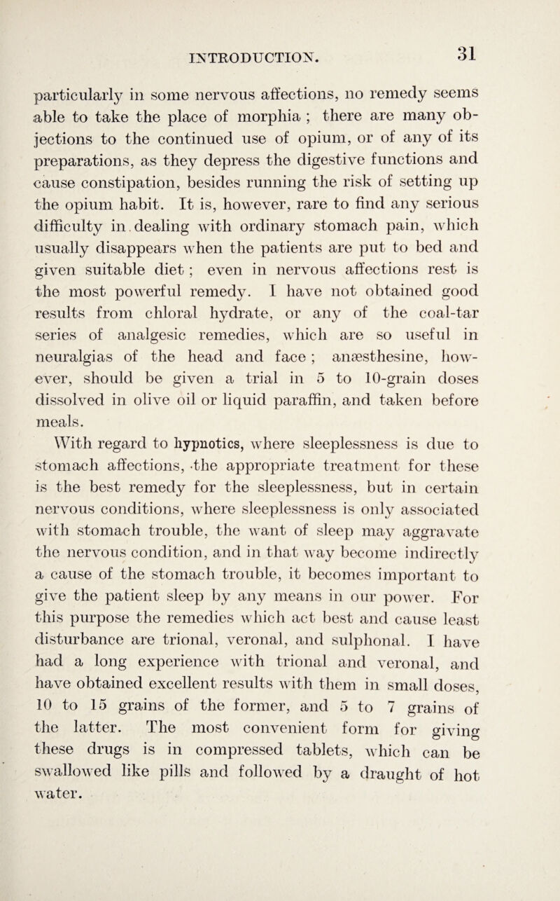 particularly in some nervous affections, no remedy seems able to take the place of morphia ; there are many ob¬ jections to the continued use of opium, or of any of its preparations, as they depress the digestive functions and cause constipation, besides running the risk of setting up the opium habit. It is, however, rare to find any serious difficulty in. dealing with ordinary stomach pain, which usually disappears when the patients are put to bed and given suitable diet; even in nervous affections rest is the most powerful remedy. I have not obtained good results from chloral hydrate, or any of the coal-tar series of analgesic remedies, which are so useful in neuralgias of the head and face; anaesthesine, how¬ ever, should be given a trial in 5 to 10-grain doses dissolved in olive oil or liquid paraffin, and taken before meals. With regard to hypnotics, where sleeplessness is due to stomach affections, -the appropriate treatment for these is the best remedy for the sleeplessness, but in certain nervous conditions, where sleeplessness is only associated with stomach trouble, the want of sleep may aggravate the nervous condition, and in that way become indirectly a cause of the stomach trouble, it becomes important to give the patient sleep by any means in our power. For this purpose the remedies which act best and cause least disturbance are trional, veronal, and sulphonal. I have had a long experience with trional and veronal, and have obtained excellent results with them in small doses, 10 to 15 grains of the former, and 5 to 7 grains of the latter. The most convenient form for giving these drugs is in compressed tablets, which can be swallowed like pills and followed hy a draught of hot water.